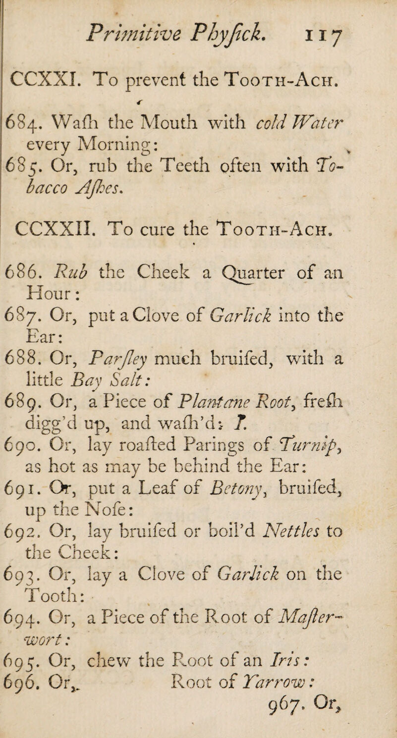 CCXXI. To prevent the Tooth-Ach. *• 684. Wafh the Mouth with cold Water every Morning: 685. Or, rub the Teeth often with To¬ bacco AJkes. CCXXII. To cure the Tooth-Ach, 686. Rub the Cheek a Quarter of an Hour: 687. Or, put a Clove of Gar lick into the Ear: 688. Or, Parfiey much bruifed, with a little Bay Salt: 689. Or, a Piece of Plant erne Root, frefli digg’d up, and wafhVU T. 690. Or, lay roafted Parings of Turnip, as hot as may be behind the Ear: 691. Or, put a Leaf of Bctony, bruifed, up the Nofe: 692. Or, lay bruifed or boil'd Nettles to the Cheek: 693. Or, lay a Clove of Garlick on the Tooth: 694. Or, a Piece of the R.oot of Majler- wort: 695. Or, chew the Root of an Iris: 696. Qiv Root of Yarrow: 967. Or,