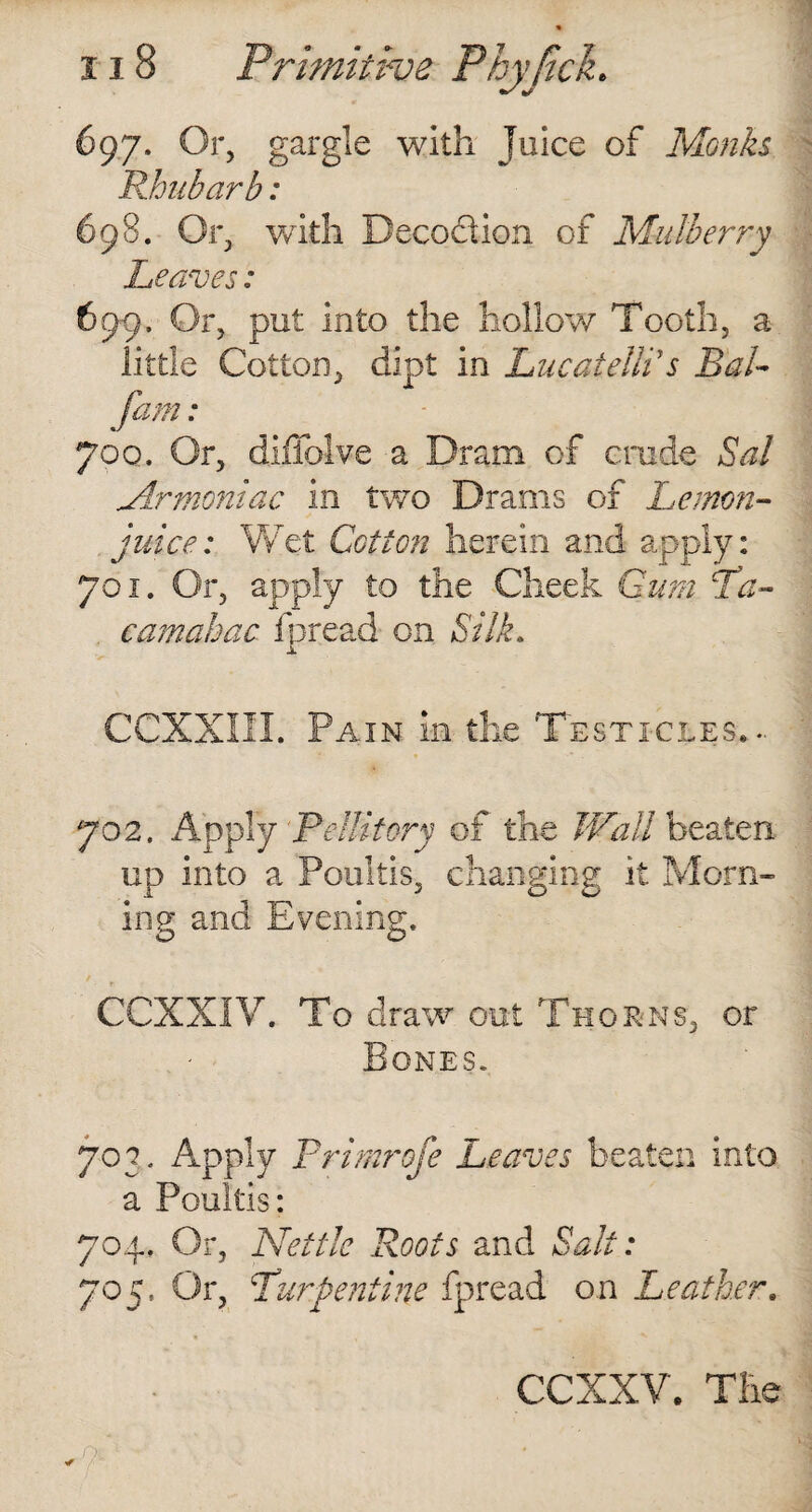 697. Or, gargle with Juice of Monks Rhubarb: 698. Or, with Decoction of Mulberry Leaves: 69-9, Or, put into the hollow Tooth, a little Cotton, dipt in Lucatelli's Bal- fam: 700. Or, difiolve a Dram of crude Sal ylrmoniac in two Drams of Lemon- juice: 'Wet Cotton herein and apply: 701. Or, apply to the Cheek Gum Pa- cam abac fpread on Silk. CCXXIII. Pain in the Testicles... 702. Apply Pellitory of the Wall beaten up into a Poultis, changing it Morn¬ ing and Evening. CCXXIV. To draw out Thorns, or Bones. 70 3. Apply Primrofe Leaves beaten into a Poultis: 704, Or, Nettie Roots and Salt: 705. Or, Purpentine fpread on Leather.