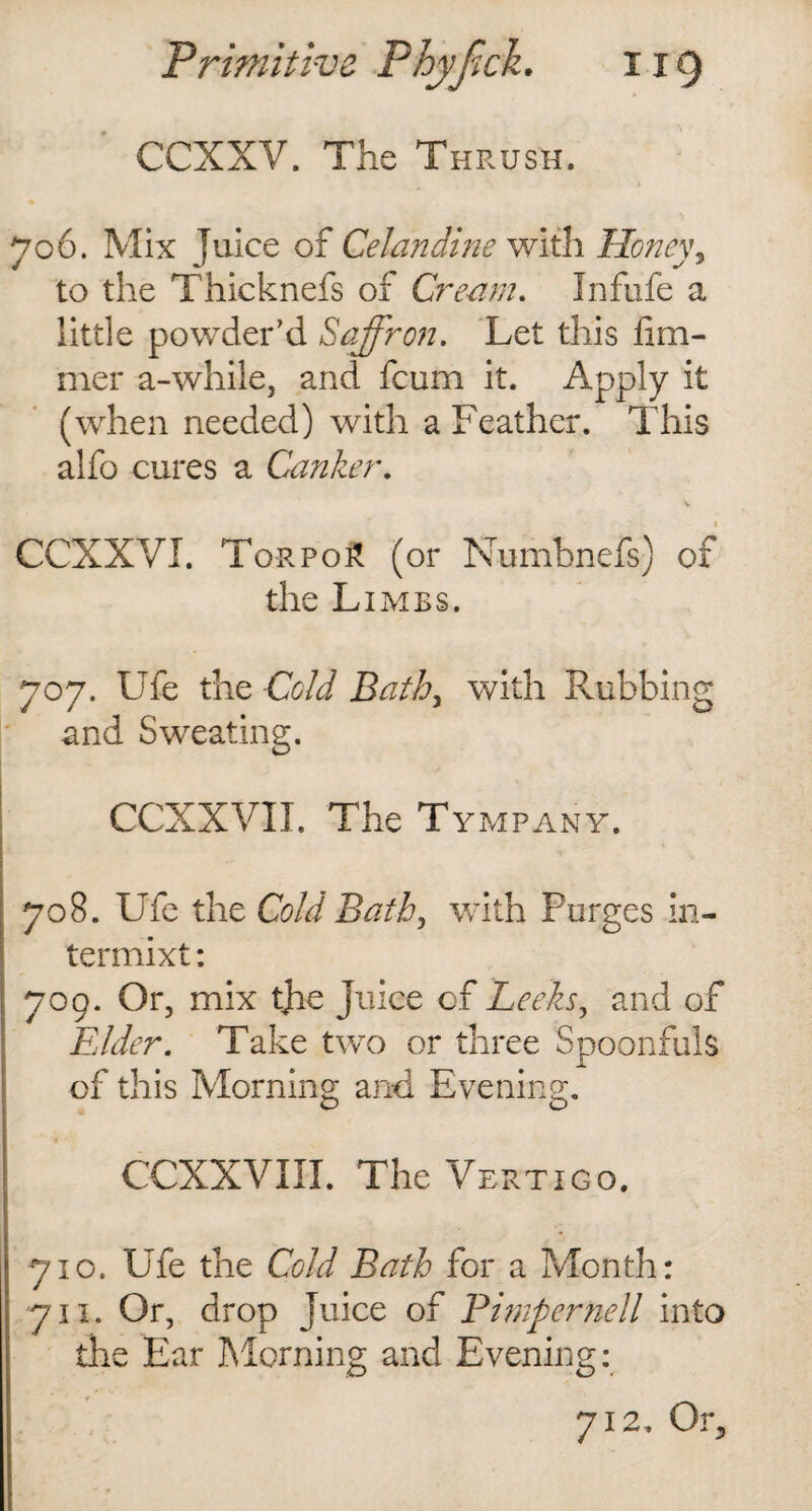 CCXXV. The Thrush. 706. Mix Juice of Celandine with Honey y to the Thicknefs of Cream. Infufe a little powder’d Saffron. Let this fiai¬ mer a-while, and fcum it. Apply it (when needed) with a Feather. This alfo cures a Canker. CCXXVI. Torpo£ (or Numbnefs) of the Limbs. 707. Ufe the Cold Bath, with Rubbing and Sweating. CCXXVII. The Tympany. 708. Ufe the Cold Bath, with Purges in- termixt: 709. Or, mix tjie juice of Leeks, and of Elder. Take two or three Spoonfuls of this Morning and Evening. CCXXVIII. The Vertigo. 710. Ufe the Cold Bath for a Month: 711. Or, drop Juice of Pimpernell into the Ear Morning and Evening: 712. Or3