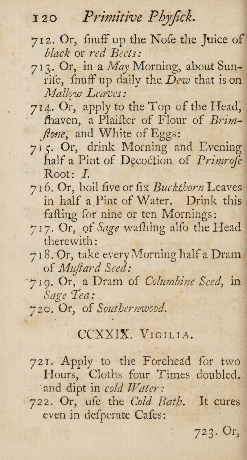 712. Or, fnuff up the Nofe the Juice of black or red Beets: 713. Or, in a May Morning, about Sun- rife, fnuff up daily the JDew that is on At allow Leaves: 714. Or, apply to the Top of the Head, fhaven, a Plaifter of Flour of Brim- Jlone, and White of Eggs: 7x5. Or, drink Morning and Evening half a Pint of Decodtion of Primrofe Root: I. 716. Or, boil five or fix Buckthorn Leaves in half a Pint of Water. Drink this faffing for nine or ten Mornings: 717. Or, of Sage wafhing alfo the Head therewith: 718. Or, take every Morning half a Dram of Muftard Seed: 719. Or, a Dram of Columbine Seed, in Sage Pea: 720. Or, of Southernwood. ■- * CCXXIX. Vigilia. 721. Apply to the Forehead for two Hours, Cloths four Times doubled, and dipt in cold Water: 722. Or, ufe the Cold Bath. It cures even in delperate Cafes: ' 723- 0r>