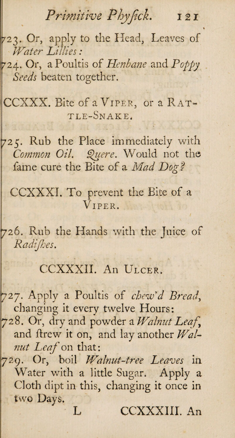 723. Or, apply to the Head, Leaves of Water Lillies: 724. Or, a Poultis of Henbane and Poppy Seeds beaten together. CCXXX. Bite of a Viper, or a Rat¬ tle-Snake. 725. Rub the Place immediately with Common Oil. §{uere. Would not the fame cure the Bite of a Mad Dog ? CCXXXi. To prevent the Bite of a Viper. 726. Rub the Hands with the Juice of Radijhes. CCXXXXI. An Ulcer. r » r „ / 727. Apply a Poultis of chew'd Bread, changing it every twelve Hours: 728. Or, dry and powder a Walnut Leaf,\ and ftrew it on, and lay another Wal¬ nut Leaf on that: 729. Or, boil Walnut-tree Leaves in Water with a little Sugar. Apply a Cloth dipt in this, changing it once in two Days. L CCXXXIII. An