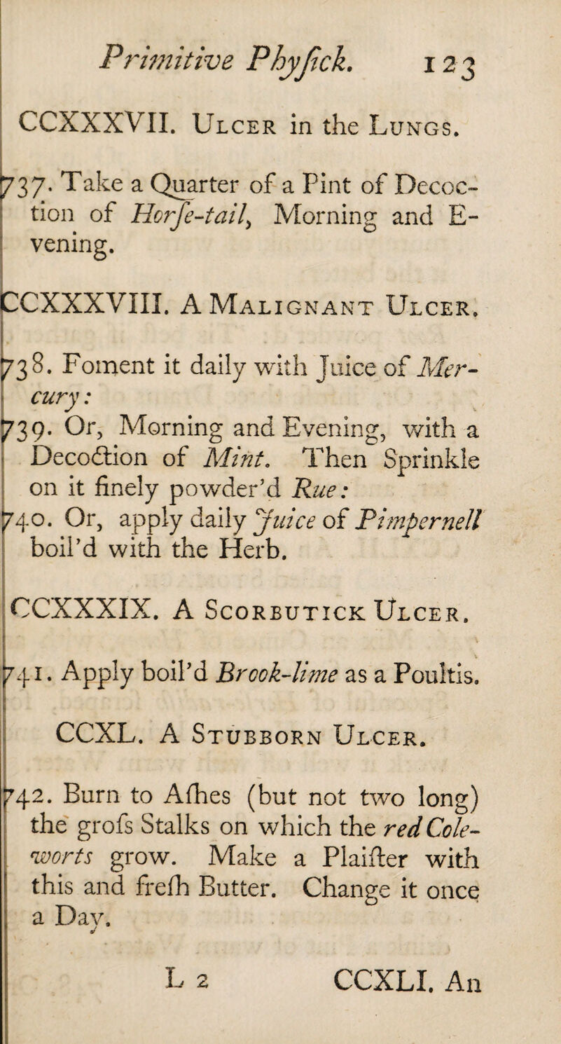 CCXXXVII. Ulcer in the Lungs. 737- Take a Quarter of a Pint of Decoc¬ tion of Horfe-taiL Morning and E- vening. CCXXXVIII. A Malignant Ulcer. 738. Foment it daily with Juice of Mer¬ cury : 739. Or, Morning and Evening, with a Deco&ion of Mint. Then Sprinkle on it finely powder’d Rue: 740. Or, apply daily ‘'juice of Pimpernell boil’d with the Herb. CCXXXIX. A Scorbutick Ulcer. 741. Apply boil’d Brock-lime as a Poultis. CCXL. A Stubborn Ulcer. 742. Burn to Afhes (but not two long) the grofs Stalks on which the red Cole- worts grow. Make a Plaifler with this and frefh Butter. Change it once a Day.