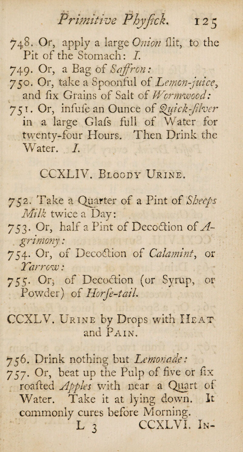 748. Or, apply a large Onion flit, to the Pit of the Stomach: I. 749. Or, a Bag of Saffron: 750. Or, take a Spoonful of Lemon-juicey and fix Grains of Salt of Wormwood: ■ 75 t- °r> infufe an Ounce of Quick-fiber in a large Glafs full of Water for twenty-four Hours. Then Drink the Water. /. CCXLIV. Bloody Urine. 752. Take a Quarter of a Pint of Sheeps Milk twice a Day: 753. Or, half a Pint of Decodlion of A~ grimo?iy: 754. Or, of Decoftion of Calamint, or Yarrow: 755. Or, of Decoction (or Syrup, or Powder) of Horfe-taiL CCXLV. Urine by Drops with Hea1 and Pain. 56. Drink nothing but Lemonade: 57. Or, beat up the Pulp of five or fix roafted Apples with near a Quart of Water. Take it at lying down. It commonly cures before Morning. L 3 CCXLVL In*
