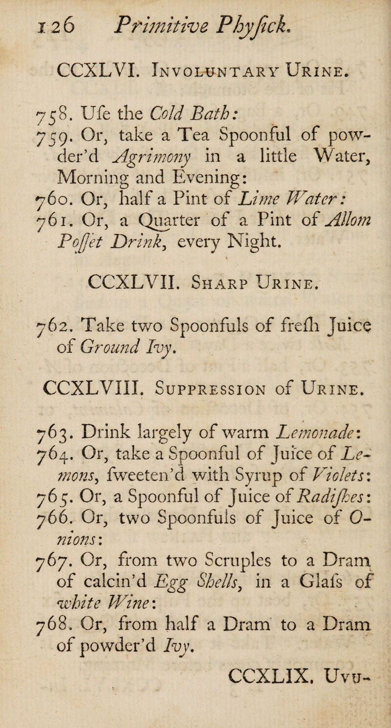 CCXLVI. Involuntary Urine. 758. Ufe the Cold Bath: 759. Or, take a Tea Spoonful of pow¬ der’d Agrimony in a little Water, Morning and Evening: 760. Or, half a Pint of Lime Water: 761. Or, a Quarter of a Pint of Allom Pojj'et Drink, every Night. CCXLVII. Sharp Urine. 762. Take two Spoonfuls of frefh juice of Ground Ivy. CCXLVIII. Suppression of Urine. 763. Drink largely of warm Lemonade: 764. Or, take a Spoonful of Juice of Le¬ mons, fweeten’d with Syrup of Violets: 765. Or, a Spoonful of Juice of Radijkes: 766. Or, two Spoonfuls of juice of 0- nions: 767. Or, from two Scruples to a Dram of calcin’d Egg Shells, in a Glafs of white Wine: 768. Or, from half a Dram to a Dram of powder’d Ivy. CCXLIX, Uvu-