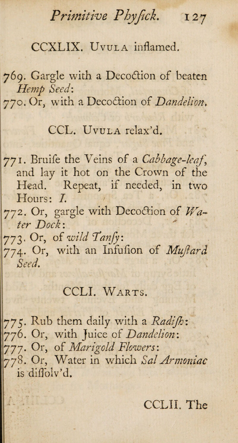 CCXLIX. Uvula inflamed. 769. Gargle with a Decodtion of beaten Hemp Seed: 770. Or, with a Decodtion of Dandelion, CCL. Uvula relax’d. 771. Bruife the Veins of a Cabbage-leaf and lay it hot on the Crown of the Head. Repeat, if needed, in two Hours: I. 772. Or, gargle with Decodtion of Wa¬ ter Dock: yj2. Or, of wild Fanfy: 774. Or, with an Infufion of Mu/lard Seed. CCLI. Warts. 775. Rub them daily with a Radijh: 776. Or, with Juice of Dandelion: 777. Or, of Marigold Flowers: 778. Or, Water in which dW Armoniac is diflolv’d. CCLII. The