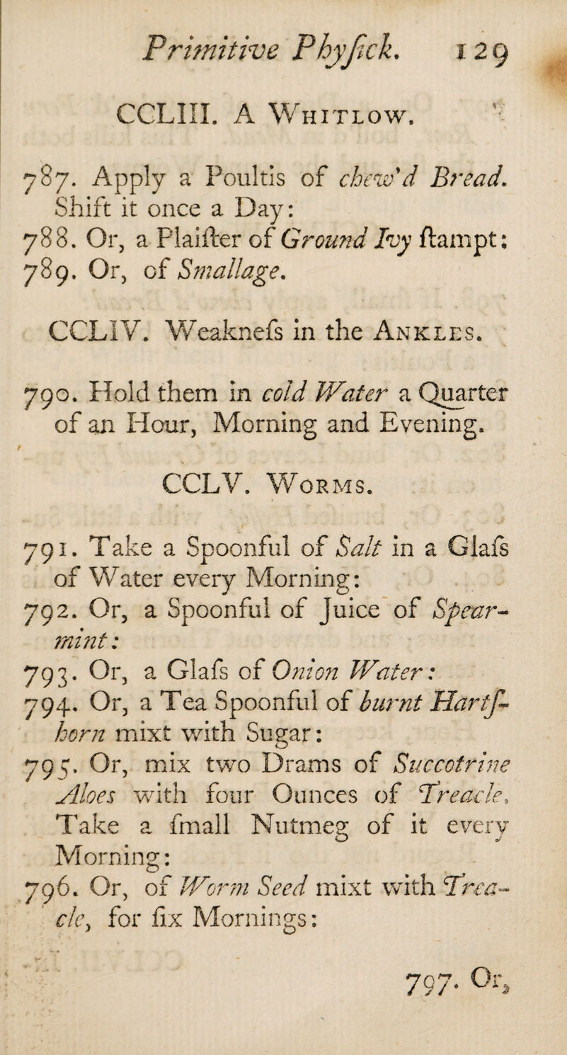 CCLIIX. A Whitlow. 787. Apply a Poultis of chew'd Bread. Shift it once a Day: 788. Or, a Plaifter of Ground 1vy flampt: 789. Or, of Stallage. CCL1V. Weaknefs in the Ankles. 790. Hold them in cold Water a Quarter of an Hour, Morning and Evening. CCLV. Worms. ' ■ jt * **• 791. Take a Spoonful of Salt in a Glafs of Water every Morning: 792. Or, a Spoonful of Juice of Spear¬ mint : 793. Or, a Glafs of Onion Water: 794. Or, a Tea Spoonful of burnt Hartf- horn mixt with Sugar: 79^. Or, mix two Drams of Succctrine Aloes with four Ounces of Preach, Take a fmall Nutmeg of it every Morning: 796. Or, of Worm Seed mixt with Prea¬ ch, for fix Mornings: 797. Or