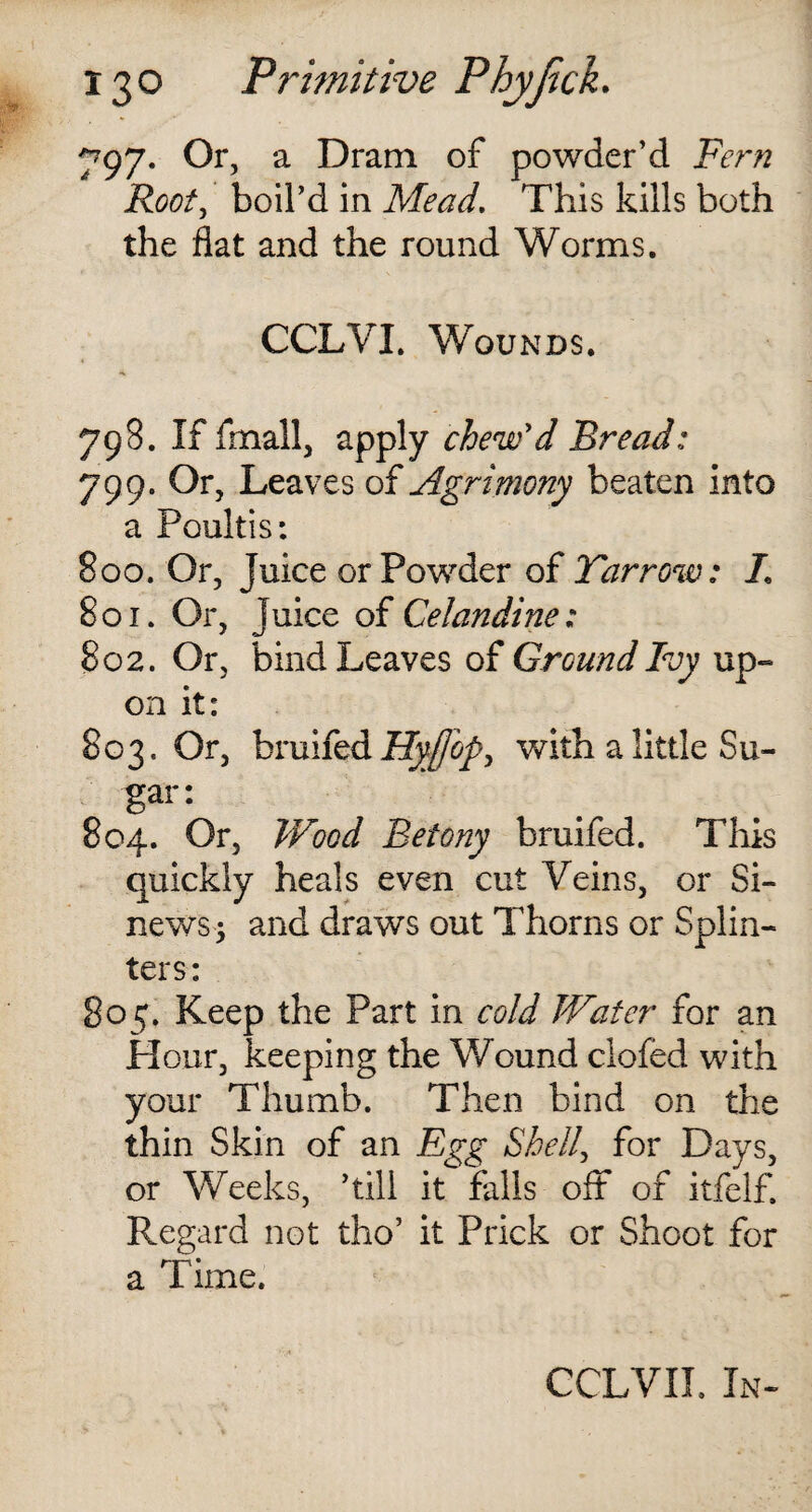 797. Or, a Dram of powder’d Fern Root, boil’d in Mead. This kills both the flat and the round Worms. CCLVI. Wounds. 798. If frnall, apply chew'd Bread; 799. Or, Leaves of Agrimony beaten into a Poultis: 800. Or, Juice or Powder of Tar row: /. 801. Or, juice of Celandine: 802. Or, bind Leaves of Ground Ivy up¬ on it: 803. Or, bruifed Hy£opy with a little Su¬ gar: 804. Or, Wood Beiony bruifed. This quickly heals even cut Veins, or Si¬ news; and draws out Thorns or Splin¬ ters: 805. Keep the Part in cold Water for an Hour, keeping the Wound clofed with your Thumb. Then bind on the thin Skin of an Egg Shell, for Days, or Weeks, ’till it falls off of itfelf. Regard not tho’ it Prick or Shoot for a Time. CCLVIL In-