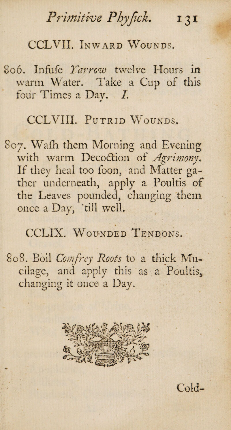 CCLVII. Inward Wounds. 806. Infufe Tar row twelve Hours in warm Water. Take a Cup of this four Times a Day. /. m CCLVIII. Putrid W OUNDS. 807. Wafh them Morning and Evening with warm Decoftion of Agrimony. If they heal too foon, and Matter ga ¬ ther underneath, apply a Poultis of the Leaves pounded, changing them once a Day, ’till well. » CCLIX. Wounded Tendons. 808. Boil Comfrey Roots to a thick Mu¬ cilage, and apply this as a Poultis* changing it once a Day. Cold-
