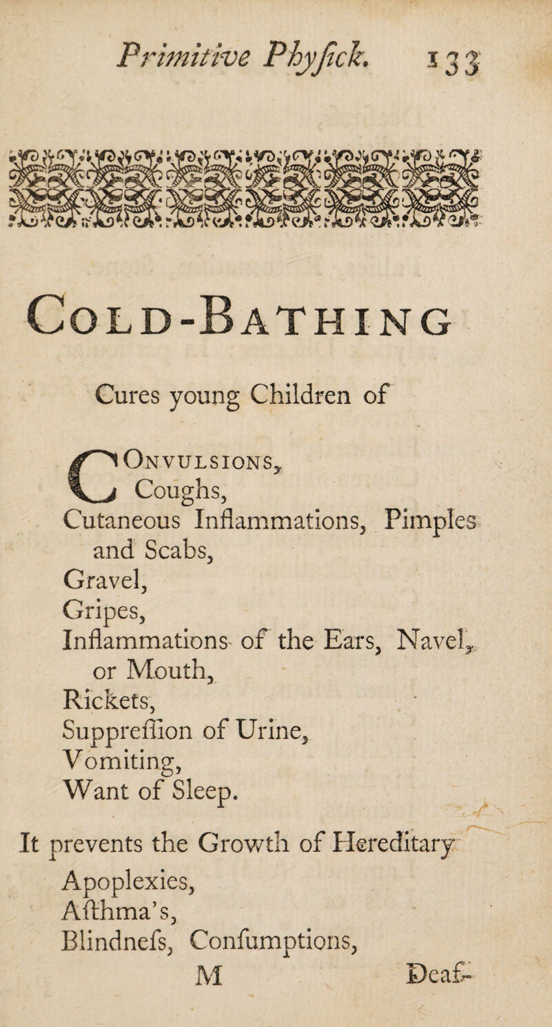 Cold-Bathing Cures young Children of CONVULSIONS* Coughs, Cutaneous Inflammations, Pimples and Scabs, Gravel, Gripes, Inflammations of the Ears, Navel* or Mouth, Rickets, Suppreffion of Urine, Vomiting, Want of Sleep. It prevents the Growth of flereditary Apoplexies, Afthma’s, Blindnefs, Confumptions, M Deaf-