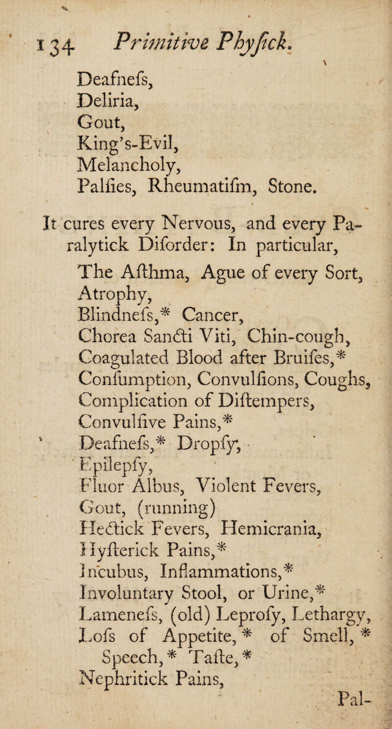 \ Deafnefs, Deliria, Gout, King's-Evil, Melancholy, Palfies, Rheumatifm, Stone. It cures every Nervous, and every Pa- ralytick Diforder: In particular. The Afthma, Ague of every Sort, Atrophy, Blindnefs,* Cancer, Chorea Sandli Viti, Chin-cough, Coagulated Blood after Bruifes,* Confumption, Convulfions, Coughs, Complication of Diftempers, Con vul five Pains,* v Deafnefs,* Dropfy*, Epilepfy, Fluor Albus, Violent Fevers, Gout, (running) Hedtick Fevers, Hemicrania, Hyfterick Pains,* Incubus, Inflammations,* Involuntary Stool, or Urine,* Lamenefs, (old) Leprofy, Lethargy, Lofs of Appetite, * of Smell, * Speech,* Tafte,* Nephritick Pains, Pal-