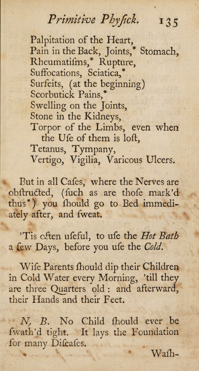 r Primitive Phyjick. 135 Palpitation of the Pleart, Pain in the Back, Joints/ Stomachy Rheumatifms/ Rupture, Suffocations, Sciatica/ Surfeits, (at the beginning) Scorbutick Pains/ Swelling on the Joints, Stone in the Kidneys, Torpor of the Limbs, even when the Ufe of them is loft. Tetanus, Tympany, Vertigo, Vigilia, Varicous Ulcers* * * But in all Cafes, where the Nerves are obftrudted, (fuch as are thofe mark’d thus*) you fhould go to Bed immedi¬ ately after, and fweat. ’Tis often ufeful, to ufe the Hot Bath a few Days, before you ufe the Cold. Wife Parents fhould dip their Children in Cold Water every Morning, ’till they are three Quarters old : and afterward, their Hands and their Feet. N, B. No Child fhould ever be fwath’d tight. It lays the Foundation for many Difeafes. * . • Wafh-