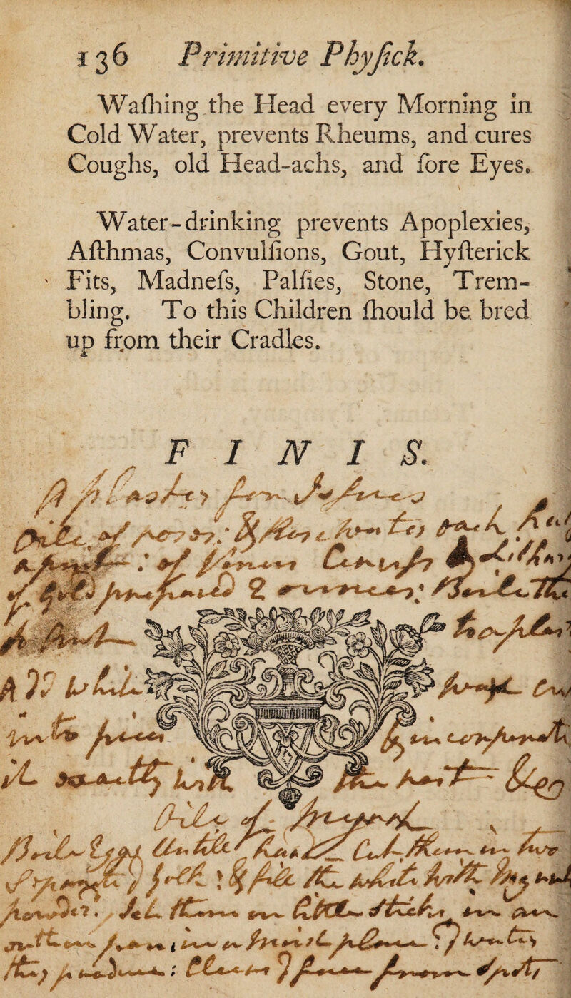 Walking the Head every Morning in Cold Water, prevents Rheums, and cures Coughs, old Head-achs, and lore Eyes. Water-drinking prevents Apoplexies, Afthmas, Convuliions, Gout, Hyfterick Fits, Madnefs, Paines, Stone, Trem¬ bling. To this Children Ihould be bred up from their Cradles. jt FINIS. i- Ail A fa 2 ¥, Cm/ tt JfcOL-A-* LtMAWSS ML La A-A ,r-< f-~ V - . /H/J? ' JSL tC~~ ^ £eau. ft //* *7W w«*^ * ♦♦ i ^4^