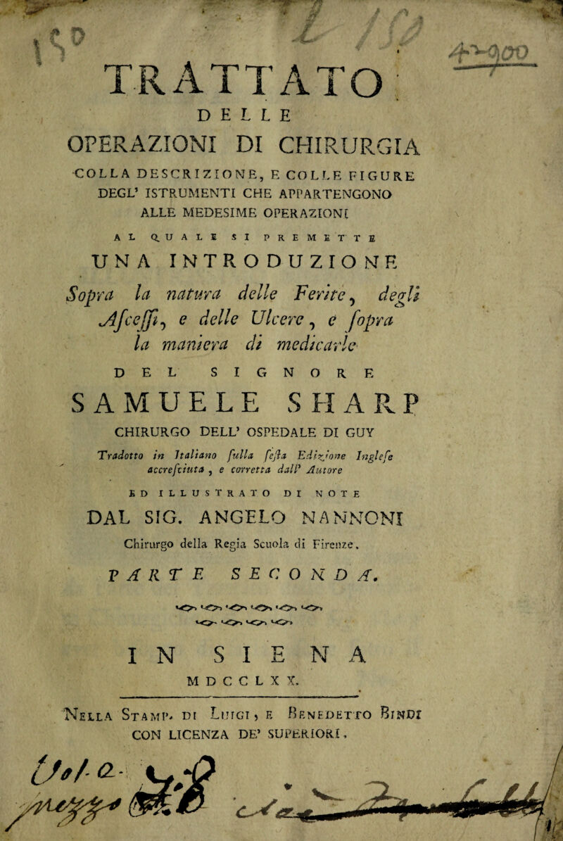 TRATTATO: DELLE OPERAZIONI DI CHIRURGIA COLLA DESCRIZIONE, E COLLE FIGURE DEGL1 ISTRUMENTI CHE APPARTENGONO ALLE MEDESIME OPERAZIONI AL Q.UALE SI PREMET TE UNA INTRODUZIONE Sopra la natura delle Ferite, degli *Afcejfi, e delle Ulcere, e [opra la maniera di medicarle DEL SIGNORE SAMUELE SHARP CHIRURGO DELL’ OSPEDALE DI GUY 'Tradotto in Italiano fulla fefta Edizione Inglefe accresciuta , e corretta dall’ Autore ED ILLUSTRATO DI NOTE DAL SIG. ANGELO NANNONI Chirurgo della Regia Scuola di Firenze. PARTE S E C O K D A. IO ‘-O, «-O» <«-o* *0- *-<>-» IN SIENA M D C C L X X. Nella Stami*- di Luigi, e Benedetto Bindi CON LICENZA DE’ SUPERIORI, Lftf- <2