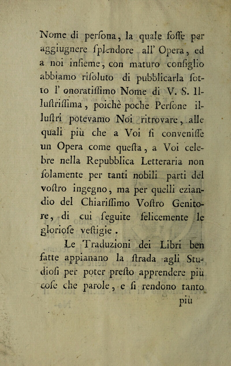 Nome di pedona, la quale folle per aS§*ugnere fpl^ndore all’Opera, ed a noi ìnlieme, con maturo coniglio abbiamo rifoluto di pubblicarla fot- to T onoratifllmo Nome di V. S. Il- ludnlfima , poiché poche Perlone il¬ luda potevamo Noi ritrovare, alle quali piu che a Voi lì convenilTe un Opera come quella, a Voi cele¬ bre nella Repubblica Letteraria non /blamente per tanti nobili parti dei vollro ingegno, ma per quelli ezian¬ dio del Chiarilfimo Vollro Genito¬ re , di cui feguite felicemente le gloriofe velligie . Le Traduzioni dei Libri ben fatte appianano la llrada agli Stu- diofi per poter predo apprendere piu cofe che parole, e li rendono tanto ♦ i piu