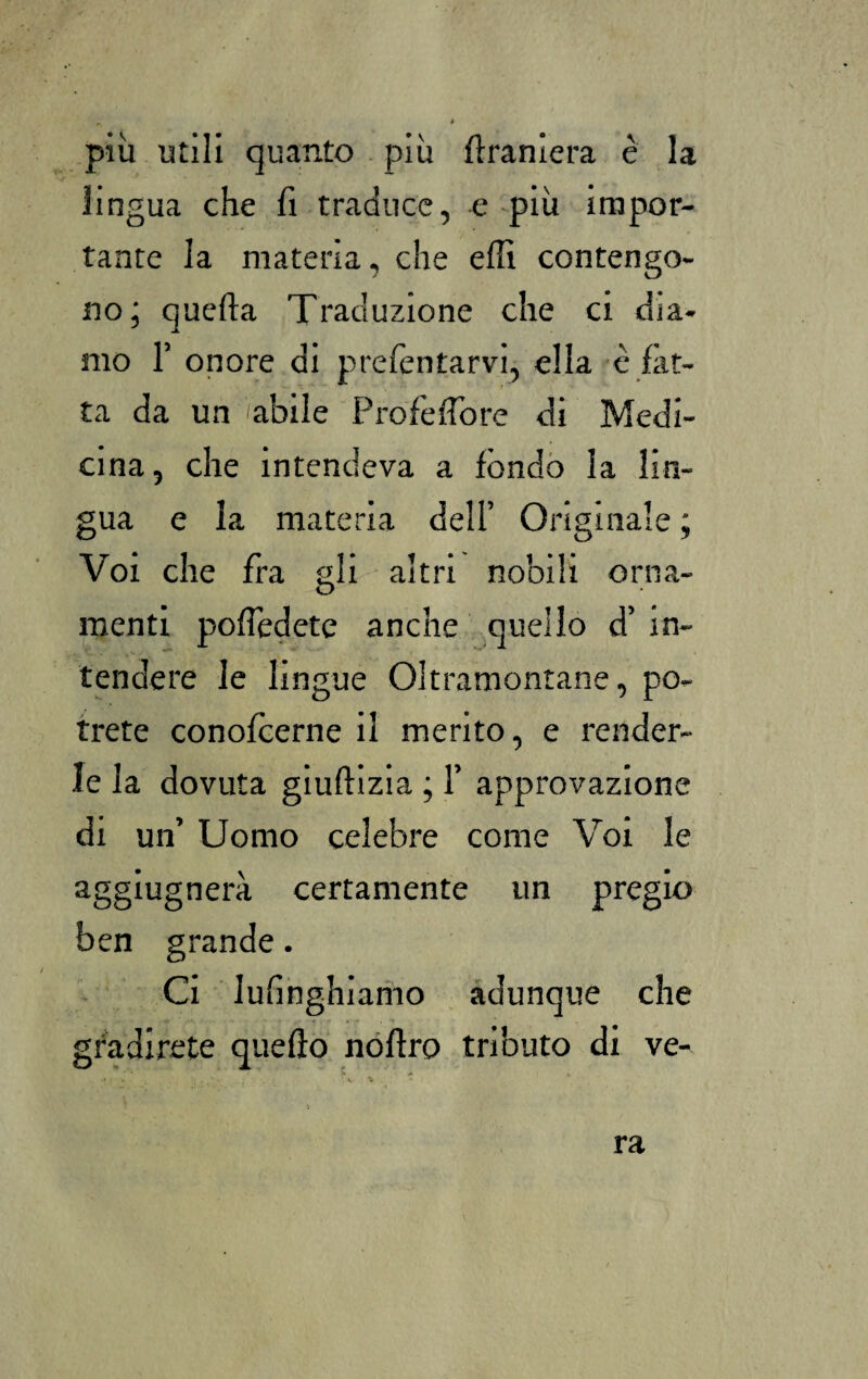più utili quanto più flraniera è la lingua che fi traduce, e più impor¬ tante la materia, che effi contengo¬ no; quella Traduzione che ci dia¬ mo 1’ onore di prefentarvi, ella è fat¬ ta da un labile Pro fé fio re di Medi¬ cina, che intendeva a fóndo la lin¬ gua e la materia dell’ Originale ; Voi che fra gli altri nobili orna¬ menti pofiedete anche quello d’ in¬ tendere le lingue Oltramontane, po¬ trete conofcerne il merito, e render¬ le la dovuta giuflizia ; 1’ approvazione di un’ Uomo celebre come Voi le aggiugnerà certamente un pregio ben grande. Ci lusinghiamo adunque che gradirete quello noflro tributo di ve¬ ra