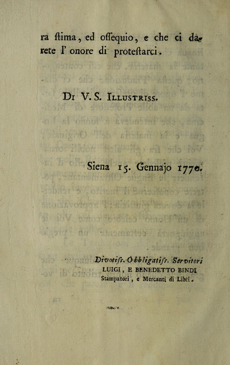 ra ftima, ed oflequio, e che ci da* rete 1’ onore di protetta rei. Di V. S. Illustriss. 15. Gennajo 1770. Divoiift, Ó bb ligati/s*. Servitori LUIGI, E BENEDETTO BINDi Stampatori , e Mercanti di Libri #