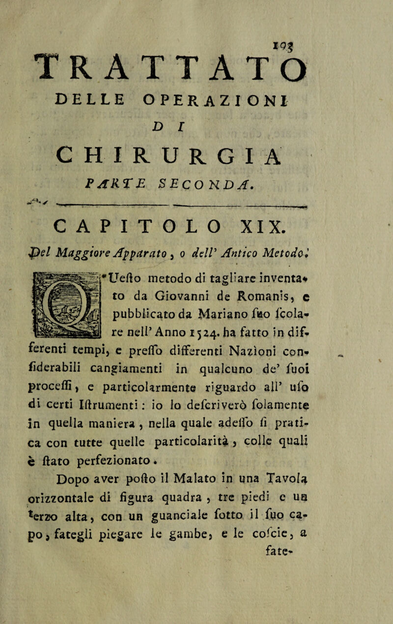 *9.5 TRATTATO DELLE OPERAZIONI D l CHIRURGIA PARTE SECONDA. - ____ CAPITOLO XIX. I)el Maggiore Apparato 5 o dell’ Antico Metodo * Uefto metodo di tagliare inventa* to da Giovanni de Romanis, e pubblicato da Mariano fko feda» re nell* Anno 1524. ha fatto in dif» i3 e pretto differenti Nazioni con» fìderabili cangiamenti in qualcuno de5 fuoi proceflì, e particolarmente riguardo all’ ufo di certi Iftrumenti : io lo deferì vero folamente in quella maniera 3 nella quale adelfo fi prati¬ ca con tutte quelle particolarità 3 colle quali c ftato perfezionato è Dopo aver pofto il Malato in una Tavola orizzontale di figura quadra 5 tre piedi e un terzo alta5 con un guanciale fatto il fuo ca¬ po j fategli piegare le gambe 5 e le cofcie3 a fate-