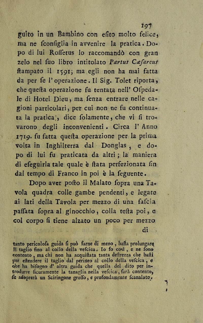 : ' *9? giiitó in un Bambino con efito molto felice5 ma ne fconfiglia in avvenire la pratica * Do* po di lui Rofietus lo raccomandò con gran zelo nel Tuo libro intitolato Vdrtus Cafareus ftampato il 1591; ma egli non ha mai fatta da per fe roperazione.il Sìg. Tolet riporta5 che quella operazione fu tentata nell* Ofpeda- Je di Hotel Dieu, ma fenza entrare nelle ca¬ gioni particolari j per cui non ne fu continua¬ ta la pratica;, dice folamente, che vi fi tro¬ varono degli inconvenienti * Circa F Anno 1719. fu fatta quella operazione per la prima volta in Inghilterra dal Donglas 5 e do¬ po di lui fu praticata da altri * la maniera di efeguirla tale quale è fiata perfezionata fin dal tempo di Franco in poi è la Tegnente* Dopo aver pollo il Malato fopra una Ta¬ vola quadra colle gambe pendenti, e legate ai lati della Tavola per mezzo di una fafcia pallata fopra al ginocchio, colla teda poi, e col corpo fi tiene alzato un poco per mezzo di > -1 ■ 1 tanto pericoìofa guida fi può farne dì meno , balta prolungar^ il taglio fino al collo della vefcica^ Io fo così , e ne fono contento , ma chi non ha acquiftata tanta deprezza che balli j>er eftendere il taglio dal perineo al collo della vefcica , & che ha bifogno d* altra guida che quella dei dito per in¬ trodurre ficuramente la tanaglia nella vefcica, farà contento, fe adóprerà un Sciringone grolfo, e profondamente feanalato *