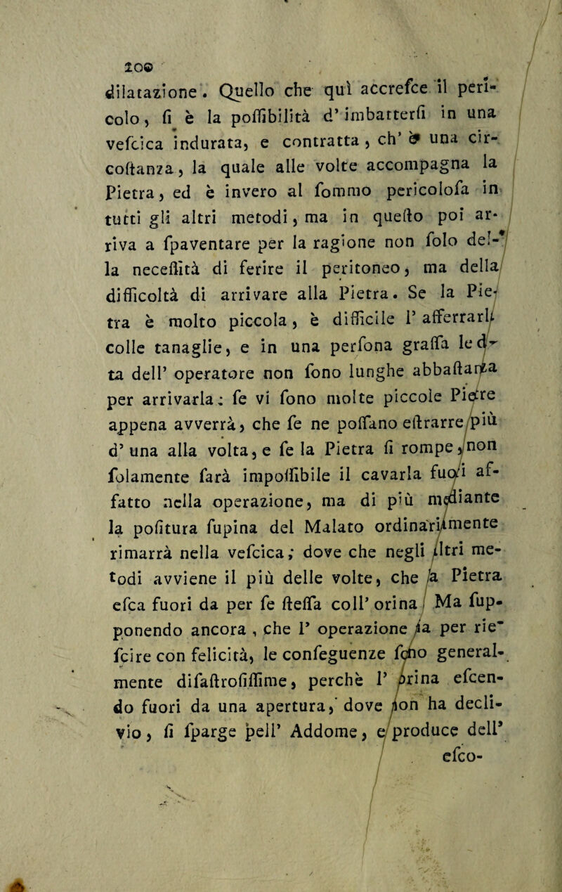 20® dilatazione . Quello che qui accrefce il peri¬ colo , fi è la poffibilità d’imbatterli in una vefcica indurata, e contratta , eh ^ una cir- coltanza, la quale alle volte accompagna la Pietra, ed è invero al fommo pericolofa in tutti gli altri metodi, ma in quello poi ar* riva a fpaventare per la ragione non folo del¬ la necdfità di ferire il peritoneo, ma della difficoltà di arrivare alla Pietra. Se la Pie¬ tra è molto piccola, è difficile P afferrar!/, colle tanaglie, e in una perfona graffa le ta dell’ operatore non fono lunghe abballa per arrivarla: fe vi fono molte piccole Pietre appena avverrà) che fe ne poffano eftrarre piu d’una alla volta, e Tela Pietra fi rompe,/non folamente farà imponìbile il cavarla fuq/i af¬ fatto nella operazione, ma di p’ù mediante la politura Alpina dei Malato ordinàri/mente rimarrà nella vefcica; dove che negli Atri me¬ todi avviene il più delle volte, che /a Pietra efea fuori da per fe fleffa colf orina ; Ma Ap¬ ponendo ancora , che V operazione /a per rie’ feire con felicità, le confeguenze fcho general¬ mente difaflrofilfime, perchè P Orina efeen- do fuori da una apertura,' dove /ion ha decli¬ vio, fi fparge peli’ Addome, e produce deli5 efeo- /