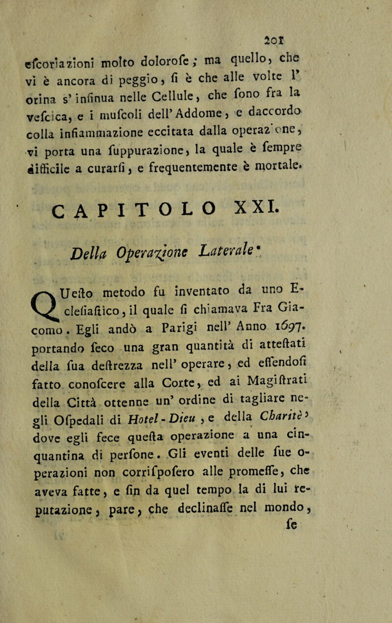 201 efcoriazioni molto dolorofc ; ma quello, che vi è ancora di peggio, fi è che alle volte 1 orina s’infinua nelle Cellule, che fono fra la vefcica, e i niufcoli dell’Addome, e daccordo- colla infiammazione eccitata dalla opera2 cne, vi porta una fuppurazione, la quale è fempre difficile a curarli, e frequentemente è mortale» capitolo xxi. Della Operazione Laterale• QUefto metodo fu inventato da uno E- clefiafiìco, il quale fi chiamava Fra Gia¬ como . Egli andò a Parigi nell’ Anno im¬ portando feco una gran quantità di atteftati della fu a deftrezza nell’operare, ed efiendofi fatto conofcere alla Corte, ed ai Magiftrati della Città ottenne un’ ordine di tagliare ne~ gli Ofpcdali di Hotel -Dieu ,e della Charitè > dove egli fece quella operazione a una cin¬ quantina di perfone • Gli eventi delle fue o- perazioni non corrifpofero alle promette, che aveva fatte, e fin da quel tempo la di lui re¬ putazione j pare p che declinalfe nel mondo,
