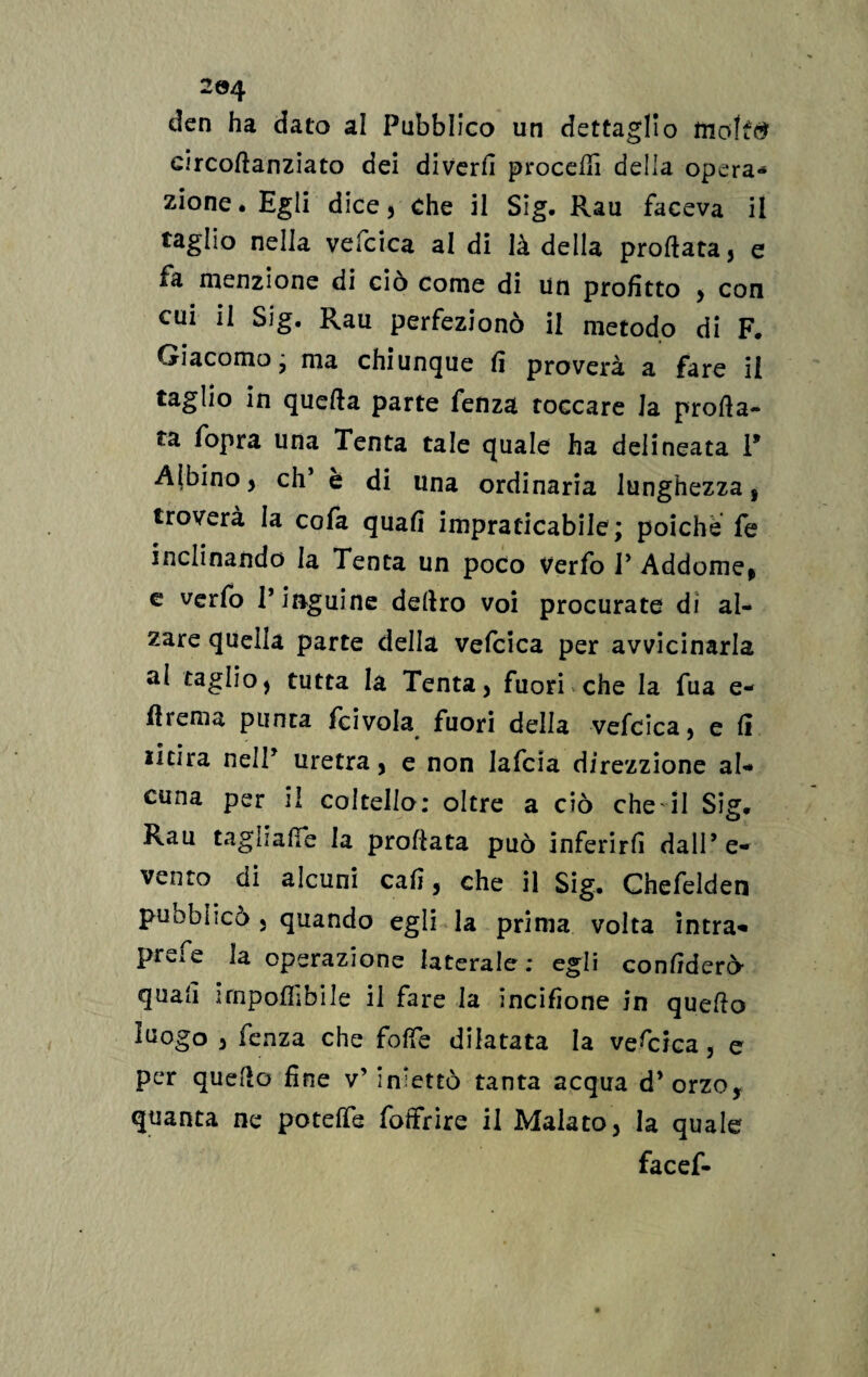2©4 den ha dato al Pubblico un dettaglio molftf circoftanziato dei diverli procedi della opera-* zione* Egli dice, che il Sig. Rau faceva il taglio nella vefcica al di là della proftata, e fa menzione di ciò come di un profitto , con cui il Sig. Rau perfezionò il metodo di F. Giacomo - ma chiunque fi proverà a fare il taglio in quella parte fenza toccare Ja prosa¬ ta fopra una Tenta tale quale ha delineata 1* Albino, eh* è di una ordinaria lunghezza, troverà la cofa quali impraticabile; poiché fe inclinando la Tenta un poco verfo P Addome* e verfo P inguine deliro voi procurate di al¬ zare quella parte della vefcica per avvicinarla al taglio, tutta la Tenta, fuori che la fua e- fiiema punta fcivola fuori della vefcica, e li licira nelP uretra, e non lafcia direzzione al¬ cuna per il coltello: oltre a ciò che il Sig* Rau tagli alfe la proflata può inferirli dall’ e- vento di alcuni cali, che il Sig. Chefelden pubblicò, quando egli la prima volta intra- preie la operazione laterale: egli confiderò- quali imponibile il fare la incifione in quello luogo , fenza che foffe dilatata la vescica, e per quello fine v’ iniettò tanta acqua d’orzo, quanta ne potelfe foffrire il Malato, la quale facef-