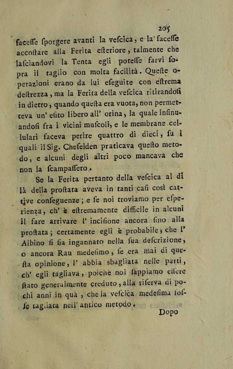 20*5 facefle fporgere avanti la vefcica, e la‘ facefle accollare alla Ferita citeriore , talmente che lafciandovi la Tenta egli potette farvi fo- pra il taglio con molta facilità. Quelle o- perazioni erano da lui efeguite con eftrema deprezza , ma la Ferita della vefcica ritirandoli in dietro, quando quella era vuota, non permet¬ teva un’ dito libero all orina, la quale inlinu*» andofi fra i vicini mufcoli, e le membrane cel¬ lulari faceva perire quattro di dieci, fu i quali il Sig. Chefelden praticava quello meto¬ do, e alcuni degli altri poco mancava che non la fcampalfero. Se la Ferita pertanto della vefcica al di là della proftata aveva in tanti cali cosi cat¬ tive confeguenze j e fe noi troviamo per eipe- jrienza, eh’ è ellremamente difficile in alcuni il fare arrivare V incisone ancora fino alla proftata ; certamente egli è probabile $ che i Albino il ija ingannato nella fua deferizione* o ancora Rau medeiìmo , le eia mai di que¬ lla opinione, 1* abbia sbagliata nelle parti, eh’ egli tagliava, poiché noi lappiamo diere ftato genera Irne n te creduto , alla rifeiva di po¬ chi anni in qua , che la vefcica medefima tot- ih tagliata neìF antico metodo « Dopo