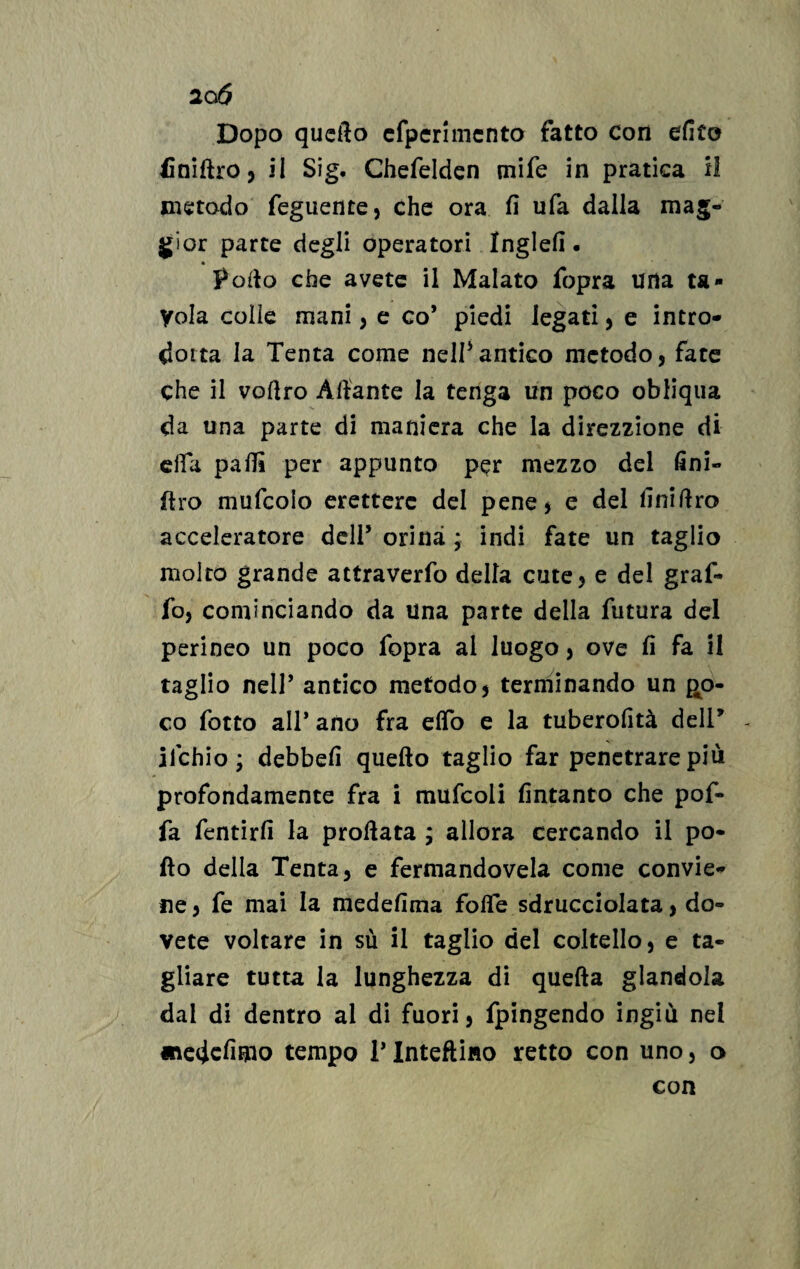 Dopo quefto efperimento fatto Con elite finiftro, il Sig. Chefeldcn tnife in pratica il metodo Tegnente} che ora fi ufa dalla mag¬ gior parte degli operatori Inglefi. Poflo che avete il Malato fopra una ta¬ vola colle mani , e co* piedi legati, e intro- doita la Tenta come nell3antico metodo, fate che il vortro Aliante la tenga un poco obliqua da una parte di maniera che la direzzione di erta partì per appunto per mezzo del fini- ftro mufcolo eretterc del pene* e del finifiro acceleratore dell3 orina ; indi fate un taglio molto grande attraverfo della cute, e del graf¬ fo, cominciando da una parte della futura del perineo un poco fopra ai luogo, ove fi fa il taglio nell’ antico metodo, terminando un po¬ co fotto all* ano fra elfo e la tuberofità dell* - lichio ; debbefi quefto taglio far penetrare più profondamente fra i mufcoli fintanto che pof- fa fentirfi la proftata ; allora cercando il po¬ llo della Tenta, e fermandovela come convie¬ ne , fe mai la medefima folle sdrucciolata, do¬ vete voltare in sù il taglio del coltello, e ta¬ gliare tutta la lunghezza di quella glandola dai di dentro al di fuori, fpingendo ingiù nel «edcfimo tempo 1* Inteflino retto con uno, o con