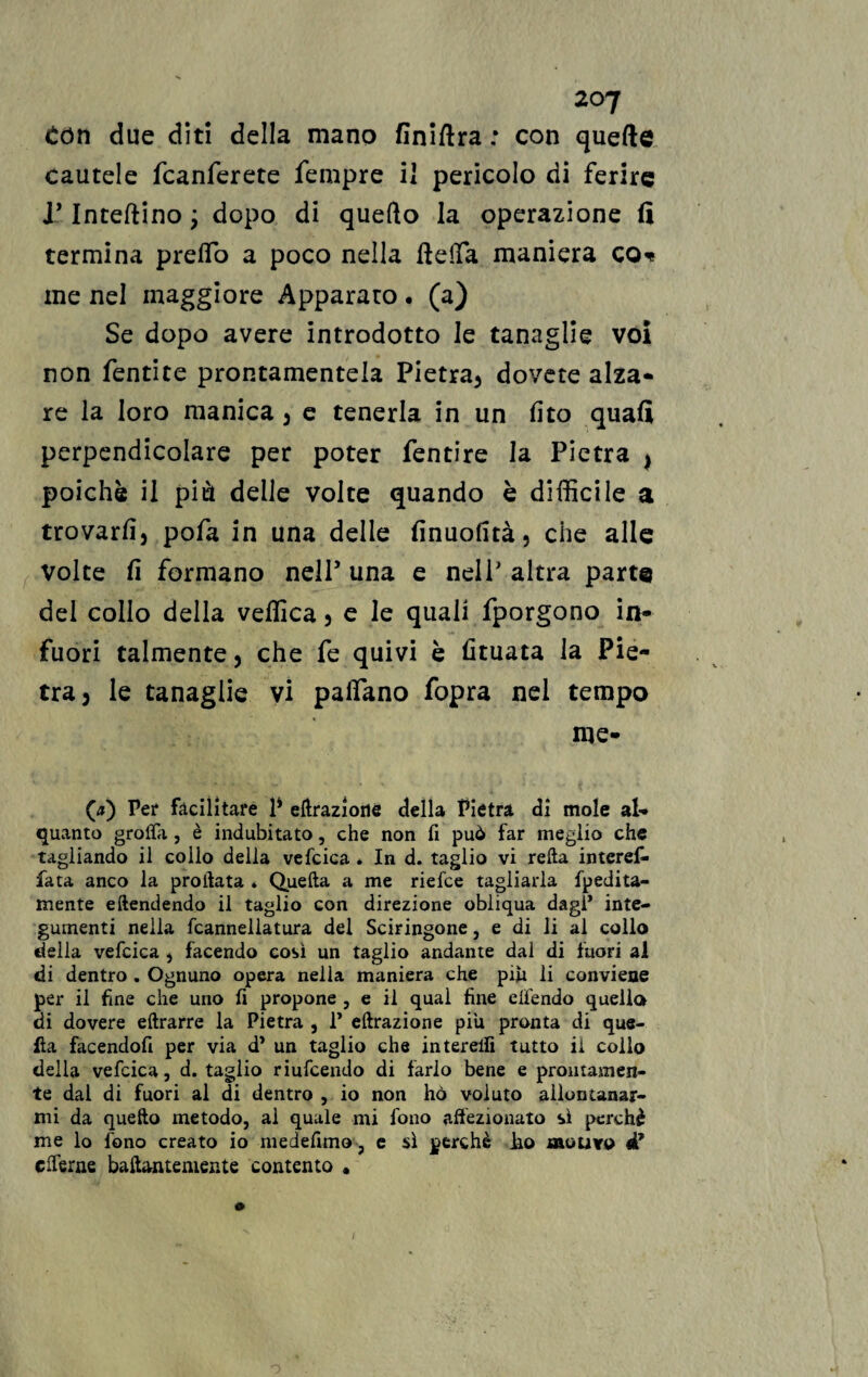 Con due diti della mano finiftra : con quefte cautele fcanferete Tempre il pericolo di ferire J* Interino ; dopo di quefto la operazione fi termina predo a poco nella della maniera co* me nel maggiore Apparato. (a) Se dopo avere introdotto le tanaglie voi non fentite prontamentela Pietra, dovete alza¬ re la loro manica, e tenerla in un fito quafi perpendicolare per poter fentire la Pietra , poiché il più delle volte quando è difficile a trovarli, pofa in una delie finuolità, che alle volte fi formano nell’ una e nell’ altra parte del collo della vellica, e le quali fporgono in¬ fuori talmente, che fe quivi è fituata la Pie¬ tra, le tanaglie vi padano fopra nel tempo me- (j) Per facilitare P eftraziorie della Pietra di mole al¬ quanto groffa , è indubitato, che non fi può far meglio che tagliando il collo della vefcica * In d. taglio vi reità interef- fata anco la proilata . Quella a me riefee tagliarla fpedita- mente eftendendo il taglio con direzione obliqua dagl* inte¬ gumenti nella fcannellatura del Sciringone, e di li al collo della vefcica , facendo così un taglio andante dal di fuori al di dentro . Ognuno opera nella maniera che piu li conviene per il fine che uno fi propone , e il qual fine elfendo quella di dovere eltrarre la Pietra , P effrazione piu pronta di que¬ lla facendofi per via d* un taglio che intereifi tutto il collo della vefcica, d. taglio riufeendo di farlo bene e prontamen¬ te dal di fuori al di dentro , io non hò voluto allontanar¬ mi da quello metodo, ai quale mi fono affezionato sì perchè me lo fono creato io medefimo, e sì perchè lio motivo ét efferne balfrwuemente contento •