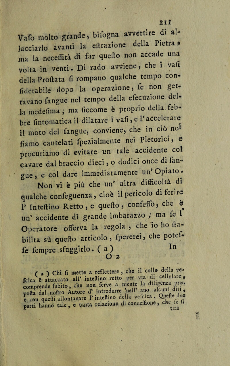 21 £ Varo molto grande, bifogna avvertire di al- tacciarlo avanti la filtrazione della Pietrai ma la neceflità di far quello non accade una volta in venti. Di rado avviene , che i vaft della Proftata fi rompano qualche tempo con- fìderabile dopo la operazione) fe non get¬ tavano fangue nel tempo della elocuzione del¬ la medesima ; ma ficcome è proprio delia, feb¬ bre fintomatica il dilatare i vali, e V accelerale il moto del fangue, conviene, che in ciò noi forno cautelati fpezialmente nei Pletorici, e procuriamo di evitare un tale accidente col cavare dal braccio dieci, o dodici once di fan-» gue , e col dare immediatamente un* Opiato » Non vi è più che un* altra difficoltà di qualche confeguenza, cioè il pericolo di ferire P In teli ino Retto, e quello, confefio, che è un’ accidente di grande imbarazzo , ma le l Operatore offerva la regola , che io ho (la¬ bilità sù quello articolo, fpererci, che potef- fe Tempre sfuggirlo. (a) O 2 ( a \ Chi fi mette a reflettere , che il coll» della ve- fcica è attaccato ali* inteftino retto per via di cellulaie , comprende fubito, che non ferve a niente la diligenza prò- poftaPdal noftro Autore d* introdurre nell ano alcuni dui , e con quelli allontanare P inteftino della vefcica . Qneft due parti hanno tale, e tanta relazione di conneffione, che e U
