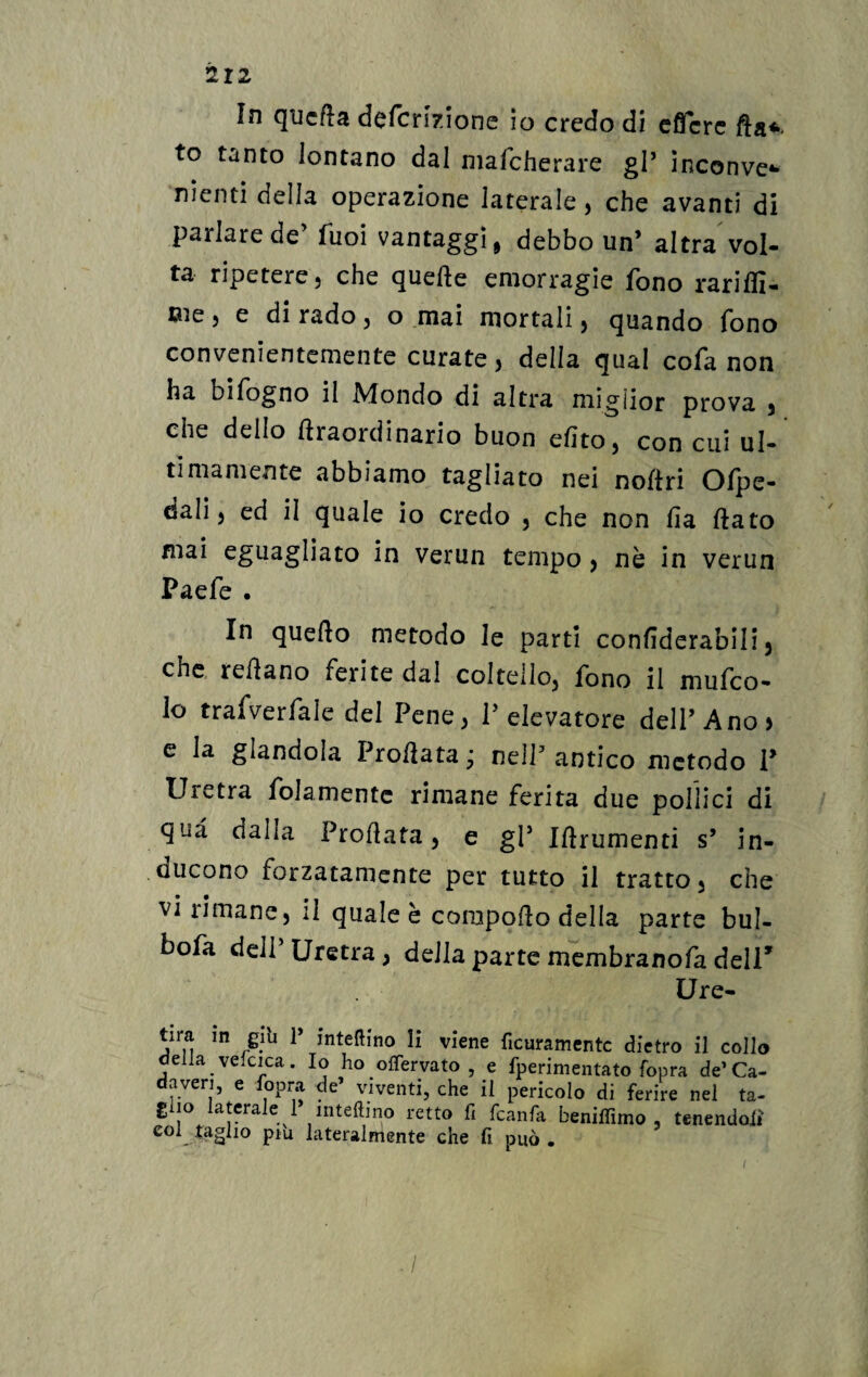 In qucfta defcrizione io credo di cflfcrc fla*. to tanto lontano dal mafcherare gl* inconve* nienti della operazione laterale , che avanti di parlare de fuoi vantaggi, debbo un’ altra vol¬ ta ripetere, che quefte emorragie fono rariffi- me, e di rado, o mai mortali, quando fono convenientemente curate, della qual cofa non ha bifogno il Mondo di altra migiior prova , che dello ftraordinario buon dito, con cui ul¬ timamente abbiamo tagliato nei noAri Ofpe- dali, ed il quale io credo , che non fia flato mai eguagliato in verun tempo , nè in verun Paefe . In queflo metodo le parti confiderabili, cnc reflano ferite dal coltello, fono il mufco- lo traAveifale del Pene, l’elevatore dell’Ano) e la glandola Proflata j nell’ antico metodo P Uretra fedamente rimane ferita due pollici di qua dalla Proflata, e gl5 Iftrumenti s’ in¬ ducono forzatamente per tutto il tratto, che vi rimane, il quale è coropofto della parte bul- bofa dell’ Uretra, della parte membranofa dell’ Ure- tira in giu 1 interino li viene fieramente dietro il collo della. vescica. Io ho offervato , e fperimentato fopra de’Ca- averi, e lopra de’ viventi, che il pericolo di ferire nel ta- giio laterale 1 inteftino retto fi fcanfa benilfimo , tenendoli col taglio piu lateralmente che fi può .