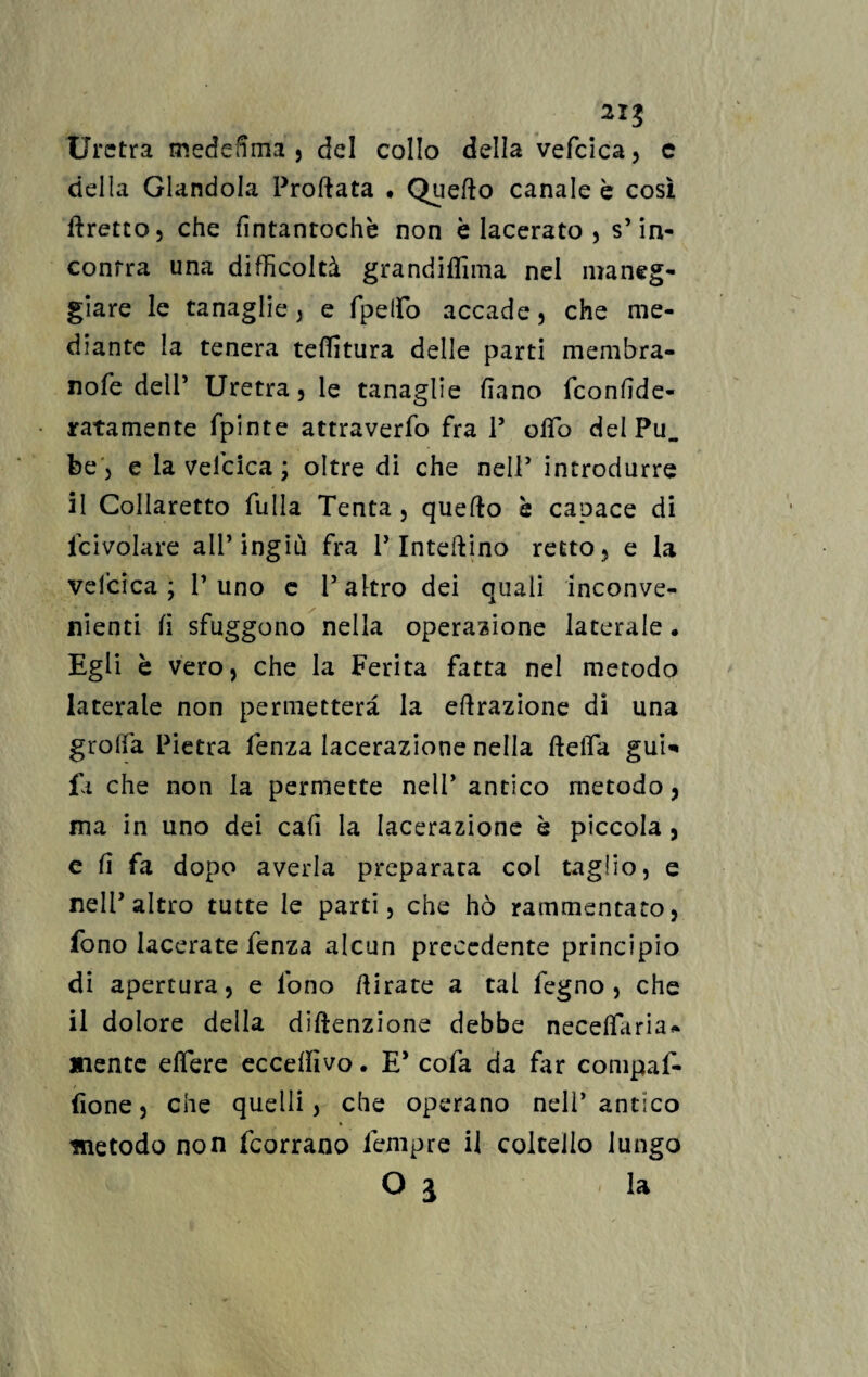 2IJ Uretra mededma , del collo della vefcica, c della Glandola Proftata . Quefto canale è cosi Eretto, che fintantoché non èiacerato, s’in¬ contra una difficoltà grandiffima nel maneg¬ giare le tanaglie , e fpelfo accade, che me¬ diante la tenera teffitura delle parti membra- nofe dell’ Uretra, le tanaglie fiano fconlide- ratamente fpinte attraverfo fra P olfo del Pu. be, e la vefcica ; oltre di che nell5 introdurre il Collaretto filila Tenta , quefto è capace di fcivolare all’ingiù fra P Interino retto, e la vefcica ; P uno c P altro dei quali inconve¬ nienti fi sfuggono nella operazione laterale . Egli è vero, che la Ferita fatta nel metodo laterale non permetterà la effrazione di una grolla Pietra fenza lacerazione nella della gui* fa che non la permette nelP antico metodo, ma in uno dei cafi la lacerazione è piccola , e li fa dopo averla preparata col taglio, e nelP altro tutte le parti, che hò rammentato, fono lacerate fenza alcun precedente principio di apertura, e fono dirate a tal legno , che il dolore della diftenzione debbe necelfaria- mente elfere eccedìvo. E* cofa da far compal- fione, che quelli, che operano nell’antico metodo non feorrano Tempre il coltello lungo Oj la