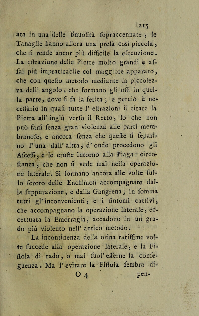 ata in una delle finuofità fopraccennate , le Tanaglie hanno allora una prefa così piccola , che li rende ancor più difficile la efecuzione. La clorazione delle Pietre molto grandi è af¬ fai più impraticabile col maggiore apparato , che con quefto metodo mediante la piccolez- * za dell’ angolo , che formano gli offi in quel¬ la parte, dove fi fa la ferita ; e perciò è ne* cellario in quali tutte V ettrazioni il tirare la Pietra all’ingiù verfo il Retto, lo che non può farli fenza gran violenza alle parti me ru¬ bra no fe, e ancora fenza che quelle li feparl- no 1’una dall’ altra, d’ onde procedono gli Afceffi, e le erode intorno alla Piaga: circo- danza, che non fi vede mai nella operazio¬ ne laterale. Si formano ancora alle volte Tul¬ io fcroro delle Enchinioli accompagnate dàl¬ ia fuppurazione, e dalla Gangrena; in fomtna tutti gl’ inconvenienti, e i fintomi cattivi, che accompagnano la operazione laterale, ec¬ cettuata la Emorragia, accadono in uri gra¬ do più violento nell’antico metodo. La incontinenza della, orina rariffime vol¬ te fuccede alla operazione laterale, e la Fi¬ ttola di rado , o mai fuol’ effe me la confe- guenza. Ma l’evitare la Fittola fembra di- O 4 pen-