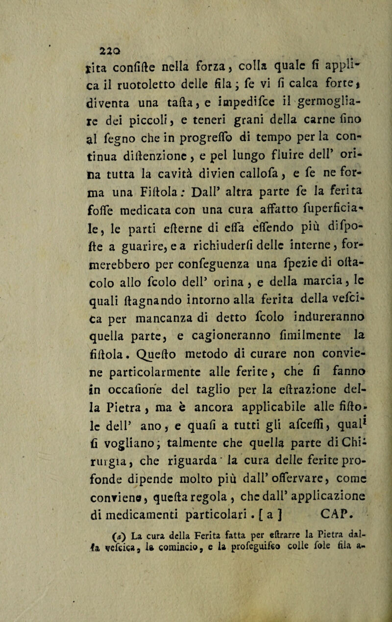 *ita confitte nella forza, colla quale fi appli¬ ca il ruotoletto delle fila; fe vi fi calca forte * diventa una tafta,e impedifce il germoglia¬ re dei piccoli, e teneri grani della carne fino al fegno che in progrelfo di tempo per la con¬ tinua dittenzione, e pel lungo fluire dell’ ori¬ na tutta la cavità divien callofa, e fe ne for¬ ma una Fittola; Dall’ altra parte fe la ferita foffe medicata con una cura affatto fuperfìcia- le, le parti efterne di elfa effendo più difpo- fte a guarire, e a richiuderli delle interne, for¬ merebbero per confeguenza una fpezie di otta- colo allo fcolo dell’ orina , e della marcia, le quali (lagnando intorno alla ferita della vefei- Ca per mancanza di detto fcolo indureranno quella parte, e cagioneranno ùmilmente la fittola. Quello metodo di curare non convie¬ ne particolarmente alle ferite, che fi fanno in occafione del taglio per la eftrazione del¬ la Pietra , ma è ancora applicabile alle fitto- • le delP ano, e quafi a tutti gli afeeifi, qual1 fi vogliano; talmente che quella parte di Chi- ruigia, che riguarda' la cura delle ferite pro¬ fonde dipende molto più dall’ofiervare, come conrien®, quella regola, che dall’applicazione di medicamenti particolari . [ a ] CAP. (a) La cura della Ferita fatta per eftrarre la Pietra dal¬ la vefciea, la comincio, e la profeguifeo colle fole fila a-