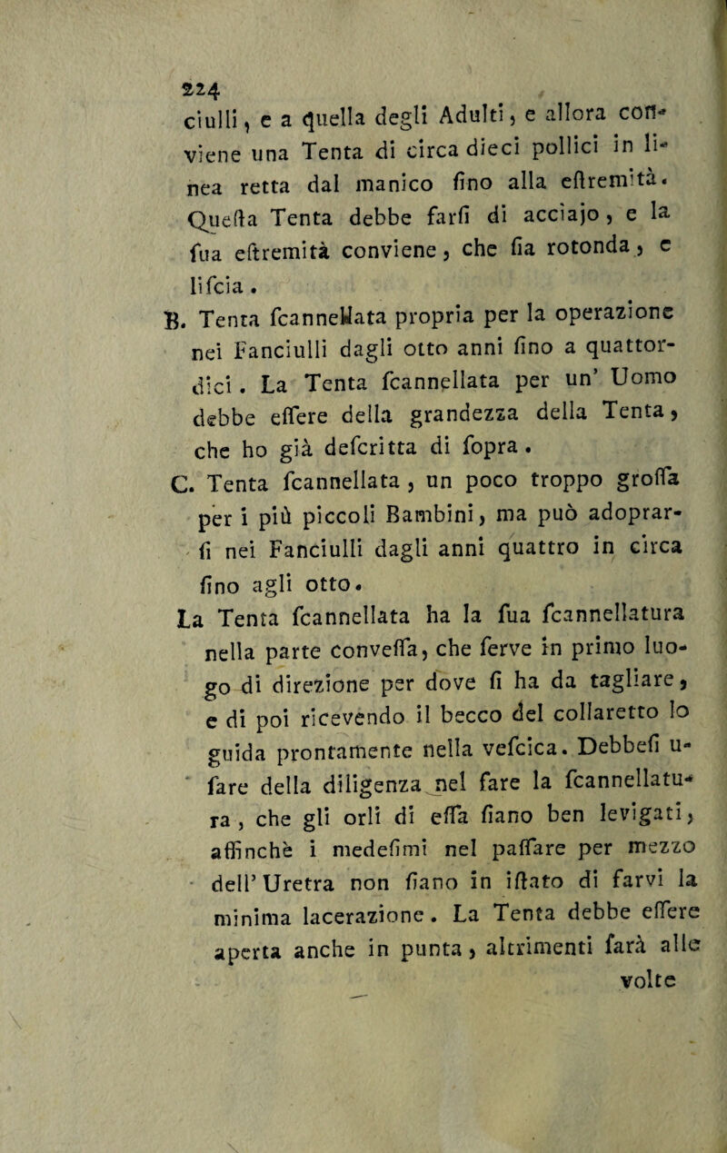 ornili, c a quella degli Adulti, e allora con¬ viene una Tenta di circa dieci pollici in li¬ nea retta dal manico fino alla eftremità. Quella Tenta debbe farfi di accìajo , e 1& fua eftremità conviene, che fia rotonda, e lifcia . B. Tenta fcanneHata propria per la operazione nei Fanciulli dagli otto anni fino a quattor¬ dici . La Tenta fcannellata per un’ Uomo debbe eflere della grandezza della Tenta, che ho già defcritta di fopra . C. Tenta fcannellata , un poco troppo groffa per i più piccoli Bambini, ma può adoprar- > fi nei Fanciulli dagli anni quattro in circa fino agli otto- La Tenta fcannellata ha la fua fcannellatura nella parte convella, che ferve in primo luo¬ go di direzione per dove fi ha da tagliare, e di poi ricevendo il becco del collaretto Io guida prontamente nella vefcica. Debbefi ti¬ fare della diligenza nel fare la fcannellata ra , che gli orli di ella fiano ben levigati, affinchè i medefimi nel paffare per mezzo dell’Uretra non fiano in ifiato di farvi la minima lacerazione. La Tenta debbe edere aperta anche in punta, altrimenti farà alle volte