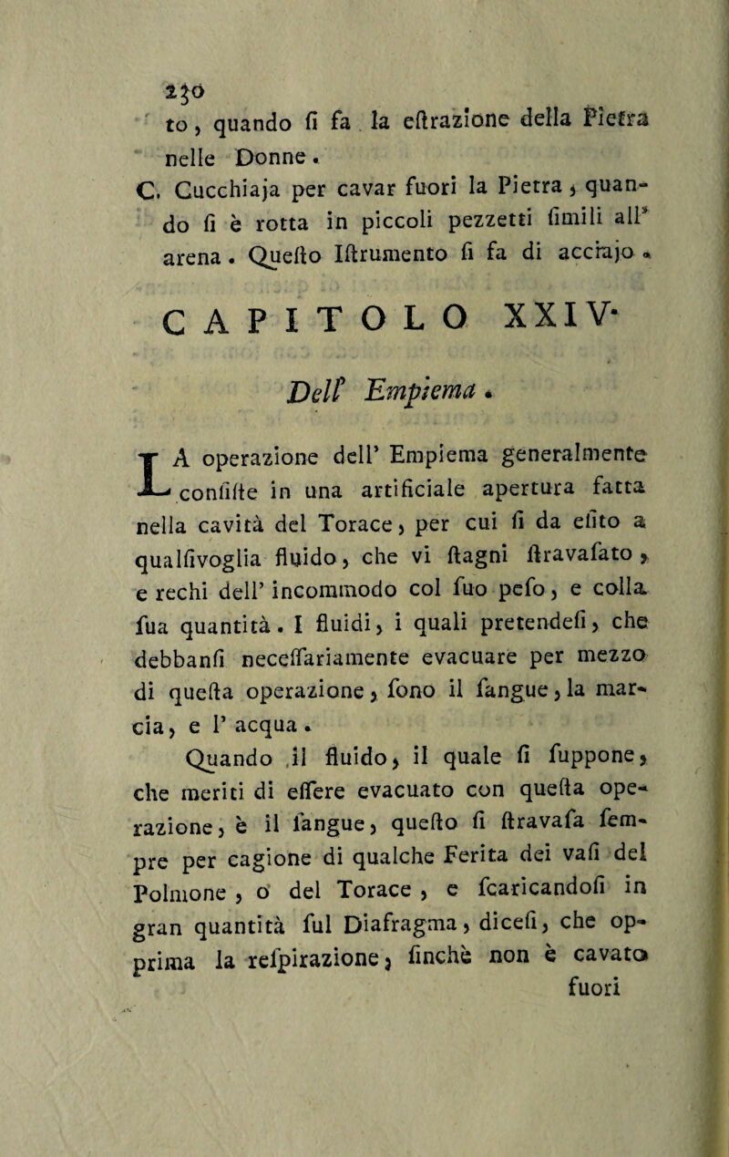 to, quando fi fa la ellrazione della Pietra nelle Donne. C. Gucchiaja per cavar fuori la Pietra* quan¬ do fi è rotta in piccoli pezzetti limili all arena • Quello Iftrumento fi fa di accrajo ® capitolo xxiv- Dell9 Empiema * LA operazione delP Empiema generalmente conlilie in una artificiale apertura fatta nella cavità dei Torace* per cui fi da efito a qualfivoglia fluido* che vi (lagni llravafato * e rechi dell’ incommodo col fuo pefo, e colla fu a quantità. I fluidi* i quali pretendefi* che debbanfi necelfariamente evacuare per mezzo di quella operazione > fono il fangue * la mar- eia, e P acqua . Quando ,il fluido* il quale fi fuppone* che meriti di elfere evacuato con quella ope¬ razione, è il fangue, quello fi ftravafa fem- pre per cagione di qualche Ferita dei vali del Polmone , o del Torace , e fcaricandofi in gran quantità fui Diafragma* dicefi, che op¬ prima la relpirazione * finche non è cavato fuori
