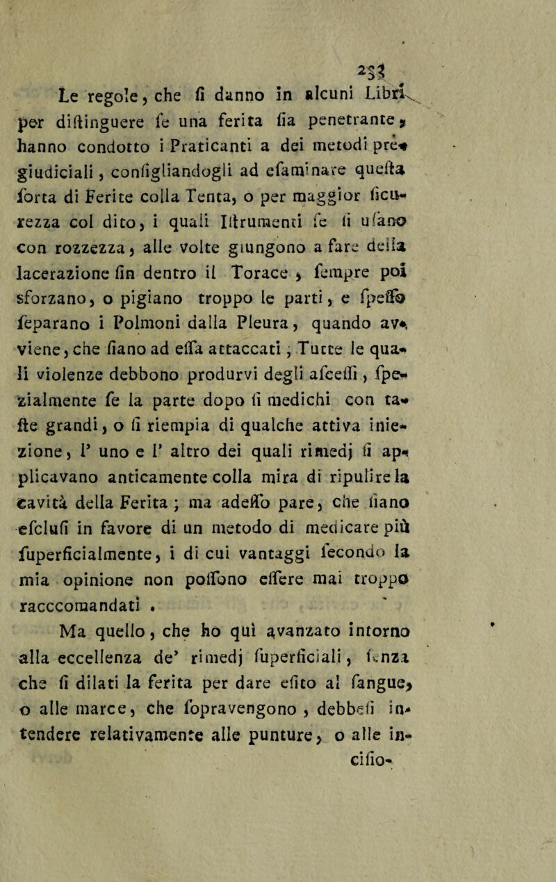 2$t 0 Le regole, che fi danno in alcuni Libri., per diftinguere fe una ferita iia penetrante? hanno condotto i Praticanti a dei metodi prò* giudiciali 5 configliandogli ad e fa mi nare quella, ibrta di Ferite colla Tenta, o per maggior iicu* rezza col dito, i quali Iiirumenti fe lì ulano con rozzezza^ alle volte giungono a fare della lacerazione fin dentro il Torace * Tempre poi sforzano, o pigiano troppo le parti, e fpefib feparano i Polmoni dalla Pleura, quando av*, viene, che fiano ad eifa attaccati, Tutte le qua* li violenze debbono produrvi degli afcefiì, fpe* zialmente fe la parte dopo fi medichi con ta* Ile grandi, o fi riempia di qualche attiva inie* zione, P uno e 1* altro dei quali rimedj fi ap* plicavano anticamente colla mira di ripulirei» Cavità della Ferita ; ma adeflò pare, che fiano ■cfclufi in favore di un metodo di medicare più fuperficialmente, i di cui vantaggi lecondo la mia opinione non polfono elfere mai troppo raccconaandati . Ma quello, che ho qui avanzato intorno alla eccellenza de’ rimedj fuperficiali, lenza che fi dilati la ferita per dare efito al fangue> o alle marce, che fopravengono , debbdì in¬ tendere relativamente alle punture, o alle ili¬ ci fio*