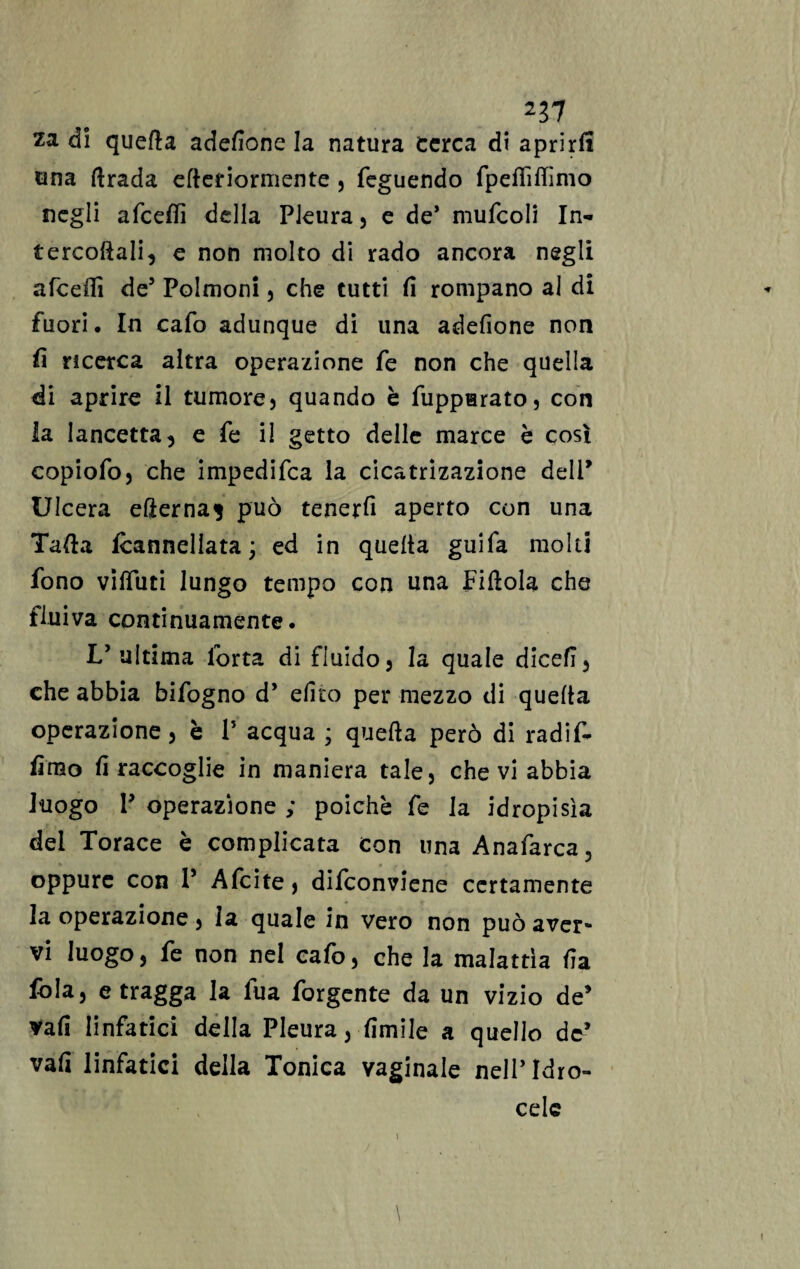 227 za di quella adesione la natura cerca di aprirli una ftrada efleriormente , feguendo fpeflìfiìmo negli afcetfì della Pleura, e de* mufcoli In¬ tercostali, e non molto di rado ancora negli afcefii de5 Polmoni, che tutti fi rompano al di fuori. In cafo adunque di una adefione non fi ricerca altra operazione fe non che quella di aprire il tumore, quando è Suppurato, con la lancetta, e fe il getto delle marce è così copiofo, che impedifca la cicatrizazione dell’ Ulcera efternaj può tenerli aperto con una Tafta Cannellata ; ed in quelta guifa molti fono vilTuti lungo tempo con una Pillola che fluiva continuamente. L’ultima Porta di fluido, la quale dicefi, che abbia bifogno d* elico per mezzo di quelta operazione, è P acqua ; quella però di radif- fimo fi raccoglie in maniera tale, che vi abbia luogo P operazione ; poiché fe la idropisìa dei Torace è complicata Con una Anafarca, oppure con P Afcite, difeonviene certamente la operazione, la quale in vero non può aver¬ vi luogo, fe non nel cafo, che la malattìa fia fola, e tragga la fua Porgente da un vizio de’ vali linfatici della Pleura, limile a quello de* vali linfatici della Tonica vaginale nell’Idro¬ cele \ j