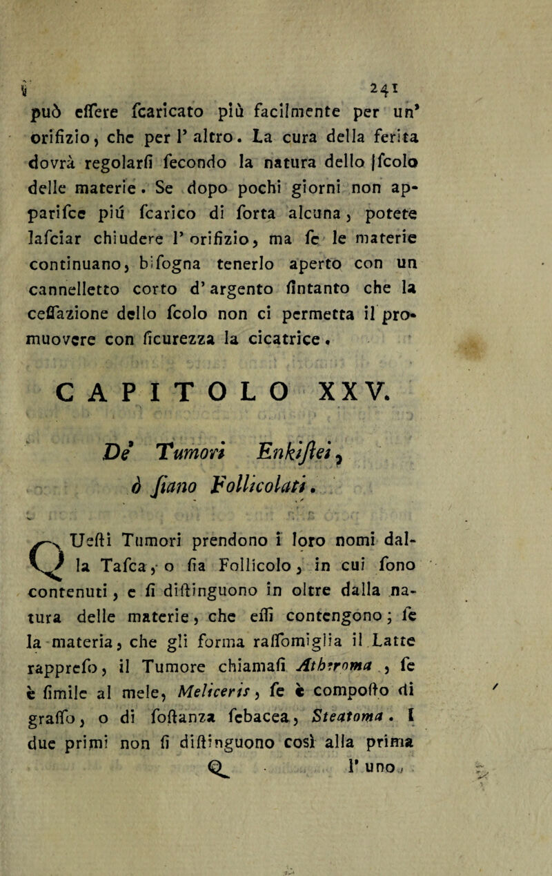 ì 24T può effere fcaricato più facilmente per un* orifizio, che peri’altro. La cura della ferita dovrà regolarli fecondo la natura dello (fcolo delle materie. Se dopo pochi giorni non ap¬ parile più fcarico di forta alcuna , potete lafciar chiudere l’orifizio, ma fc le materie continuano, bifogna tenerlo aperto con un cannelletto corto d’argento fintanto che la cefiTazione dello fcolo non ci permetta il pro¬ muovere con ficurezza la cicatrice * capitolo xxv. De Tumori Enki/ìeì, ò Jiano Follicolari. . f * 4 ■ » < , • f* / r* -■ f * ■* v. * . • *1 QUefti Tumori prendono i loro nomi dal¬ ia Tafca, o fia Follicolo, in cui fono contenuti, e fi diftinguono in oltre dalla na¬ tura delle materie, che eflì contengono ; le la materia, che gli forma ralfomiglia il Latte rapprefo, il Tumore chiamali Athtroma , fe è limile al mele, Meliccris, fe è compofto di graffo, o di foftanza febacea, Eteatoma • l due primi non fi dillinguono così alla prima 1' uno /