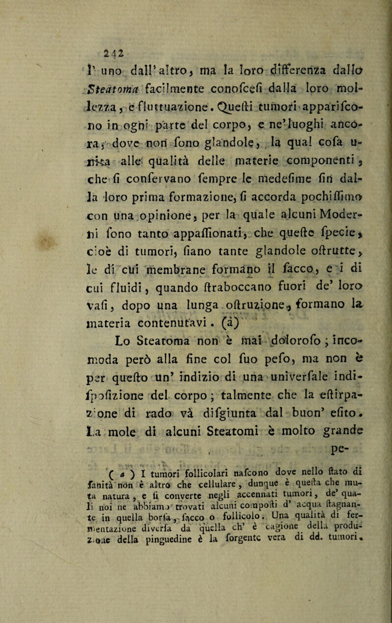 1A1 T uno dall’altro* ma la loro differenza dallo Steatoma facilmente conofcefi dalla loro mol¬ lezza* e fluttuazione* Quelli tumori apparifco- no in ogni parte del corpo, e ne5luoghi anco¬ ra, dove non fono glandole, la qua! cofa u- irka alle qualità delle materie componenti 3 che fi confervano fempre le medefime fin dal¬ la loro prima formazione, fi accorda pochi filmo con una opinione, per la quale alcuni Moder¬ ili fono tanto appafllonati, che quefte fpecie$ cioè di tumori, fiano tante glandole ofirutte* le di clii membrane formano il facco, e i di cui fluidi, quando (traboccano fuori de’ loro vafi, dopo una lunga oftruzione^ formano la materia contenutavi, (à) Lo Steatoma non è mai dolorofo ; inco¬ moda però alla fine col fuo pefo, ma non è per quefto Un’ indizio di una univerfale indi- fpofizione del corpo ; talmente che la eftirpa- z:one di rado va difgiunta dal buon’ efito. La mole di alcuni Steatomi è molto grande pe- £ a ) I tumori follicolari nafcono dove nello flato di fanità non è altro che cellulare , dunque e quella che mu¬ ta natura , e fi converte negli accennati tumori, de qua¬ li noi ne abbiamo trovati alcuni compofti d’ acqua (lagnan¬ te in quella boria, facco o follicolo. Una qualità di fer¬ mentazione diverfà da quella eh’ è cagione della produ¬ zione della pinguedine è la forgentc vera di dd. tumori*