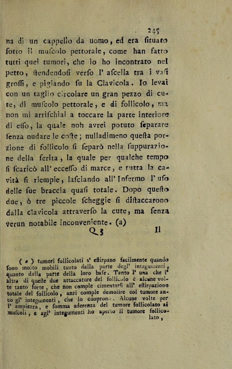 ha dì un cappello da uomo, cd era fituatc* fatto i! mufcolo pettorale, come han fatto tutti quei tumori, che io ho incontrato nel petto, (tendendoli verfo 1* afcella tra i Va(t grofii, e pigiando fu la Clavicola. Io levai con un taglio circolare un gran pezzo di cu¬ te, di mufcolo pettorale , e di follicolo, ma non mi arrifehiai a toccare la parte interiore di elfo, la quale noh avrei potuto feparare lenza nudare le co'ìe; nulladimeno quella por¬ zione di follicolo lì feparò nella fuppUrazio- ne della ferita , la quale per qualche tempo fi fcaricò all* eccedo di marce, e tutta la ca¬ vità fi riempie, lafciando all’Infermo Tufo delle fue braccia quali totale. Dopo quello due, ò tre piccole fcheggie fi diftaccarono dalla clavicola attraverfo la cute, ma fenza verun notabile inconveniente, (a) cu 11 ( * ) tumori follicolati s* eftirpano facilmente quando fono molto mobili tanto dalla parte degl’ integumenti .* quanto dalla parte della loro bafe. Tanto 1 una che 1 altra di quelle due attaccature del follicolo è alcune vol¬ te tanto forte , che non compie cimentarli all* eftirpaziono totale del follicolo , anzi compie demolire col tumore an¬ co gl’ integumenti , che lo cuopron>; . Alcune volte per* 1’ ampiezza, e fomma aderenza del tumore follicolato ai mufcoli, e agl* integumenti ho aperto il tumore follie»-