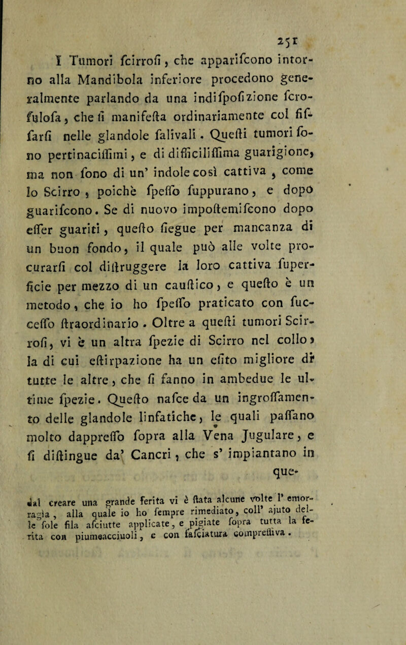25r I Tumori fcirrofì, che appariscono intor¬ no alla Mandibola inferiore procedono gene¬ ralmente parlando da una indifpolìzione fcro- fulofa 3 cheli manifefla ordinariamente col Af¬ farli nelle glandole fall vali . Quelli tumori fo¬ no pertinaciilìrni 5 e di difficiliffima guarigione, ma non fono di un’ indole così cattiva ^ come Io Scirro s poiché fpdfo fuppurano, e dopo guarifcono. Se di nuovo impoftemifcono dopo dTer guariti , quello liegue per mancanza di un buon fondo, il quale può alle volte pro¬ curarli col dillruggere là loro cattiva fuper- ficie per mezzo di un caudico, e quello è un metodo , che io ho fpeflb praticato con fuc- ceffo lìraordinano . Oltre a quelli tumori Scir- ioli, vi h un altra fpezie di Scirro nei collo) la di cui eflirpazione ha un ellto migliore di' tutte le altre 5 che fi fanno in ambedue le ul¬ time fpezie. Quello nafce da un ingroffamen- to delle glandole linfatiche, le quali padano molto dapprelfo fopra alla Vena Jugulare, e fi diftingue da’ Cancri, che s’ impiantano in que- «U1 creare una grande ferita vi è fiata alcune vrilteT emor¬ ragìa , alla quale io ho Tempre rimediato, coll ajuto del¬ le fole fila afciutte applicate, e pigiate fopra tutta la te¬ nta con piumeacciuoli, e con falciatura coinprelìiva.