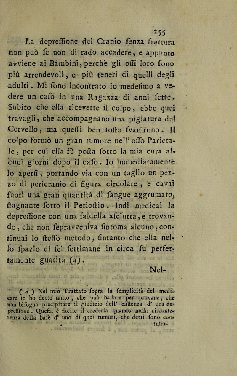 La depredìone del Cranio fenza frattura non può fe non dì rado accadere, e appunto avviene ai Bambini, perchè gli odi loro fono più arrendevoli , e più teneri di quelli degli adulti. Mi fono incontrato io medefimo a ve¬ dere un cafo in una Ragazza di anni fette. Subito che ella ricevette il colpo, ebbe quei travagli, che accompagnano una pigiatura del Cervello, ma quedi ben todo fvanirono. Il colpo formò un gran tumore nell’elfo Parieta¬ le , per cui ella fù poda fotto la mia cura al¬ cuni giorni dopo il cafo. Io immediatamente lo aperd , portando via con un taglio un pez« zo di pericranio di figura circolare , e cavai fuori una gran quantità di fangue aggrumato, (lagnante fotto il Periodio. Indi medicai la depredìone con una faldella afciutta,e tròvan- / do, che non fepravveniva fintoma alcuno,con¬ tinuai lo ftedo metodo, fintanto che ella nel¬ lo fpazìo di fei fettimane in circa fu perfet¬ tamente guatita (a). Nel- • ( a ) Nel mio Trattato fopra la femplicità del medi¬ care io ho detto tanto , che può ballare per provare, che non bifogna precipitare il giudizio dell’ efiftenza d* una de- preffione . Quella è facile il crederla quando nella circolile- renza della bafe d* uno di quei tumori, che detti fono cuu- . tulio-