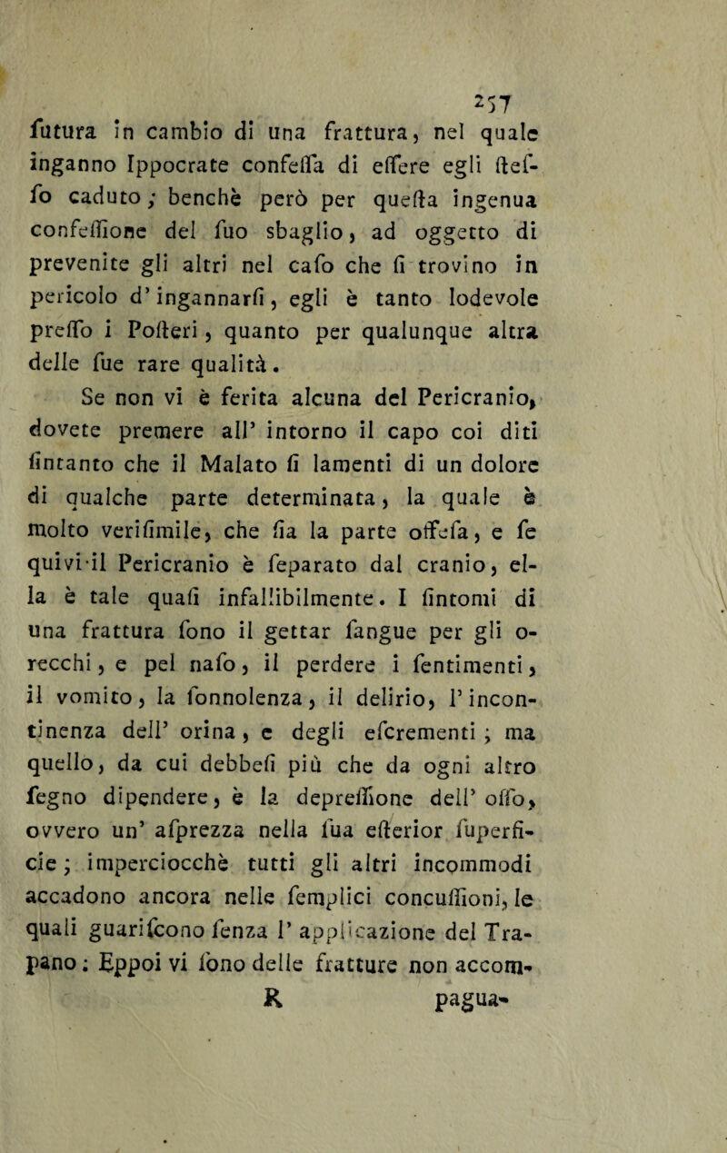 •> e' •y z57 futura in cambio di una frattura, nel quale inganno Ippocrate confdfa di elfere egli ftef- fo caduto ; benché però per quefta ingenua confezione del fuo sbaglio, ad oggetto di prevenite gli altri nel cafo che fi trovino in pericolo d’ingannarli, egli è tanto lodevole preffo i Poderi, quanto per qualunque altra delle fue rare qualità. Se non vi è ferita alcuna del Pericranio, dovete premere all* intorno il capo coi diti finranto che il Malato fi lamenti di un dolore di qualche parte determinata, la quale è molto verifimile, che fia la parte olfefa, e fe quivi il Pericranio è feparato dal cranio, el¬ la è tale quali infallibilmente. I fintomi di una frattura fono il gettar fangue per gli o- recchi, e pel nafo, il perdere i fentimenti > il vomito, la fonnolenza, il delirio, l’incon¬ tinenza dell’ orina , e degli eferementi ; ma quello, da cui debbefi più che da ogni altro fegno dipendere, è la depretfione deli’offa, ovvero un’ afprezza nella lua efterior fuperfi- eie ; imperciocché tutti gli altri incommodi accadono ancora nelle femplici conculfioni, le quali guarifeono fenza V applicazione del Tra¬ pano ; Eppoi vi fono delle fratture non accom- K pagua*