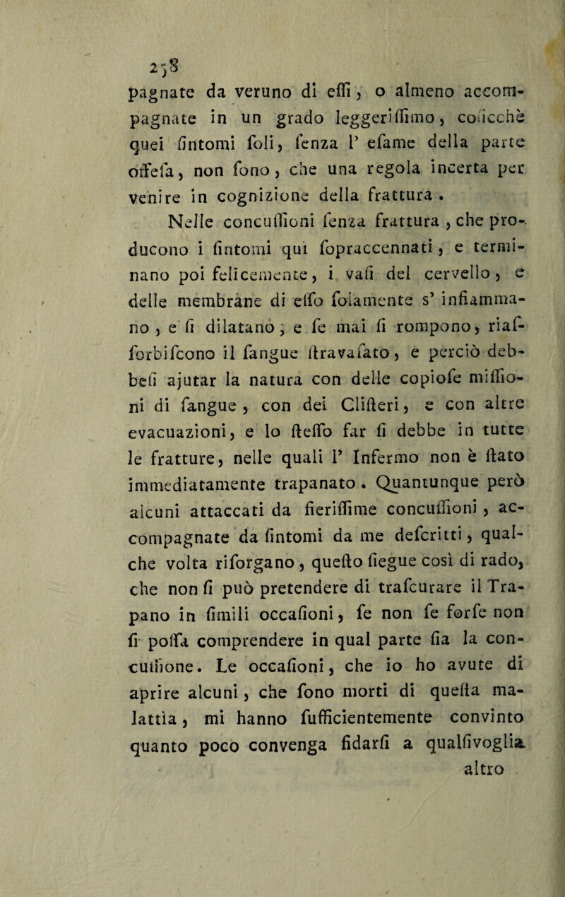2'jS pagnate da veruno di elfi , o almeno accom¬ pagnate in un grado Ieggerilfimo, concedè quei fintomi foli, lenza V efame della parte otfefa, non fono, che una regola incerta per venire in cognizione della frattura . Nelle conculfioni lenza frattura , che prò-, ducono i fintomi qui fopraccennati, e termi¬ nano poi felicemente, i vafi del cervello, e delle membrane di elfo folamente s’ infiamma¬ no , e fi dilatano, e fe mai fi rompono, riaf- forbifcono il fangue firavaiato, e perciò deb¬ be fi ajutar la natura con delle copiofe mi filo¬ ni di fangue , con dei Clifteri, e con altre evacuazioni, e lo fteflo far fi debbe in tutte le fratture, nelle quali 1* Infermo non è fiato immediatamente trapanato . Quantunque però alcuni attaccati da fìerifiìme concufiioni , ac¬ compagnate da fintomi da me defcritti, qual¬ che volta riforgano , quello fiegue così di rado, che non fi può pretendere di trafcurare il Tra¬ pano in limili occafioni, fe non fe forfè non fi polfa comprendere in qual parte fia la con- cuiiione. Le occafioni, che io ho avute di aprire alcuni, che fono morti di quefia ma¬ lattìa , mi hanno fufiìcientemente convinto quanto poco convenga fidarli a quaifivoglia. altro