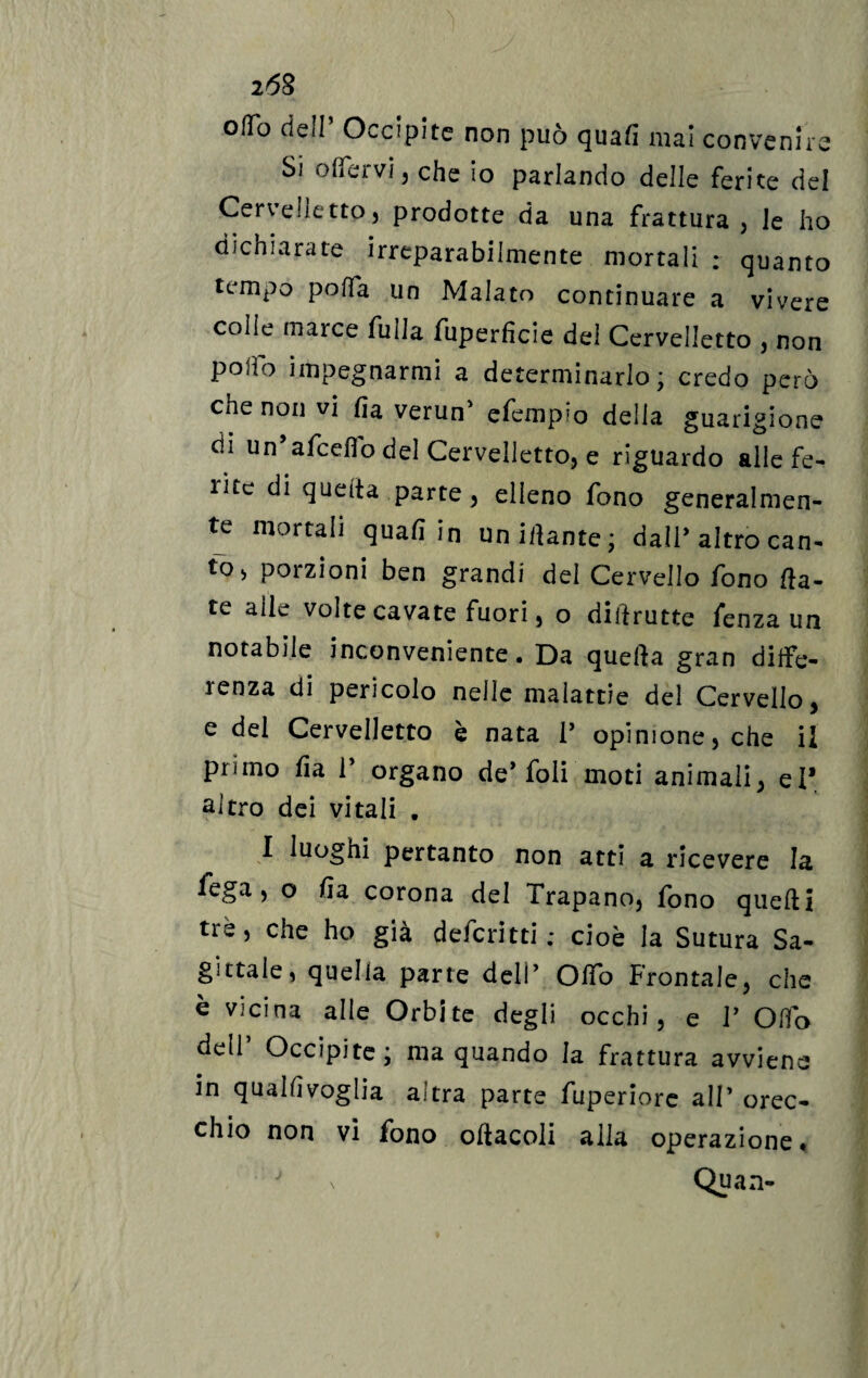 z68 ofTo dell’ Occipite non può quafi mai convenire Si o[fervi , che io parlando delle ferite del Cervelietto) prodotte da una frattura; le ho dichiarate irreparabilmente mortali : quanto tempo poffa un Malato continuare a vivere colle marce fulla fuperhcie del Cervelletto , non poifo impegnarmi a determinarlo ; credo però che non vi ha verun' efempio delia guarigione di un afceflo del Cervelletto, e riguardo alle fe¬ lice di quella parte , elleno fono generalmen¬ te mortali quali in uniilante; dall* altro can¬ to* porzioni ben grandi del Cervello fono [la¬ te alle volte cavate fuori, o diftrutte fenza un notabile inconveniente. Da quella gran diffe- icoza di pericolo nelle malattie del Cervello) e del Cervelletto è nata V opinione, che il pi<ino ha 1 organo deboli moti animali, el* altro dei vitali . 1 luoghi pertanto non atti a ricevere la fega , o ha corona del Trapano, fono quelli tre, che ho già deferìtti ; cioè la Sutura Sa¬ gittale, quella parte deli’ OIfo Frontale, che è vicina alle Orbite degli occhi, e V Olio dell Occipite ; ma quando la frattura avviene in qualhvoglia altra parte fuperiore alT orec¬ chio non vi fono ohacoli alla operazione. \ Quan-