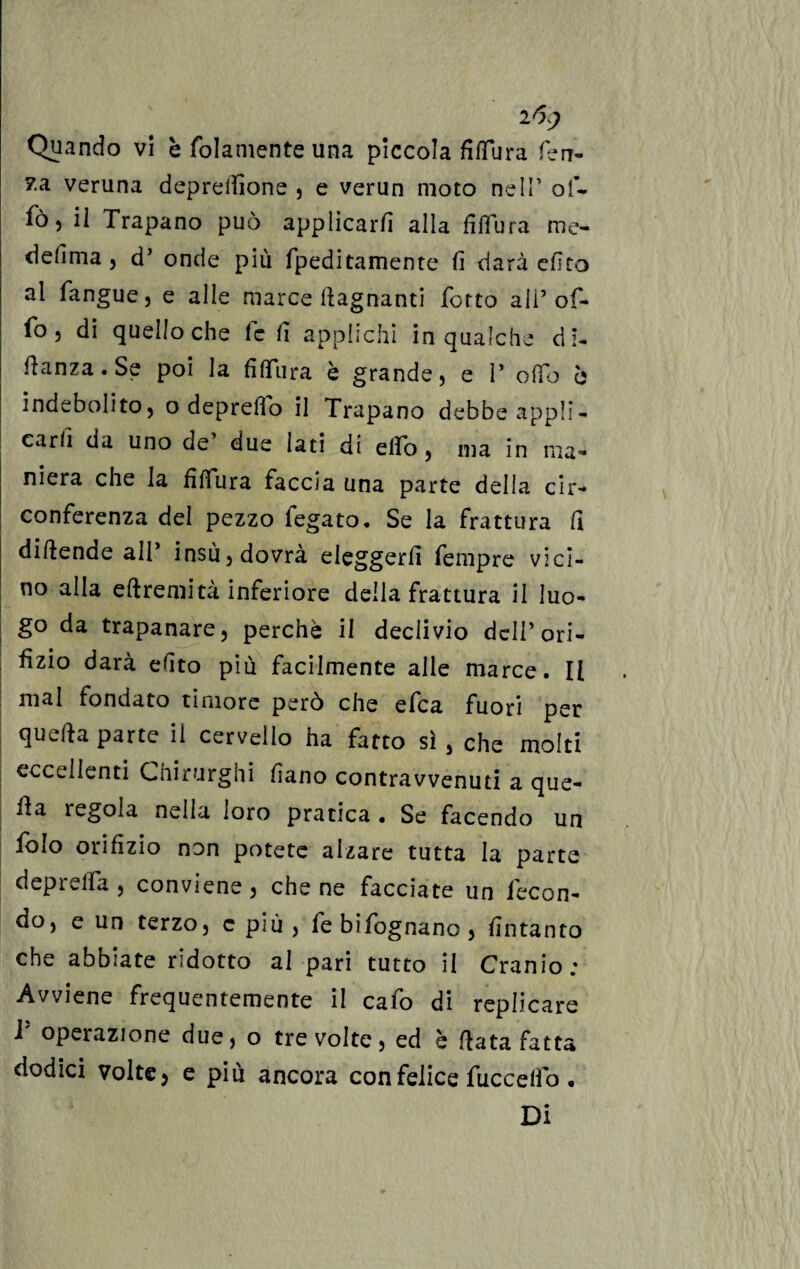 Quando vi c fedamente una piccola fiTura ferr¬ ea veruna deprelfione , e verun moto nell’ of- fò, il Trapano può applicarli alla fi Tur a me- defima , d’ onde più fpeditamente fi darà elìco al fangue, e alle marce bagnanti Torto ali5 of- fo , di quello che fé fi applichi in qualche di- fianza. Se poi la fiTura è grande, e 1* ofTo 6 indebolito, o depredo il Trapano debbe appli¬ carli da uno de’ due lati di elfo, ma in ma¬ niera che la fi Tura faccia una parte della cir¬ conferenza del pezzo fegato. Se la frattura fi didende all insù, dovrà eleggerli Tempre vici¬ no alla edremità inferiore della frattura il luo¬ go da trapanare, perchè il declivio dell’ori¬ fizio darà efito più facilmente alle marce. Il mal fondato timore però che efea fuori per queda parte il cervello ha fatto sì , che molti eccellenti Chirurghi lìano contravvenuti a que¬ da regola nella loro pratica • Se facendo un folo orifizio non potete alzare tutta la parte depreda , conviene, che ne facciate un fecon¬ do, e un terzo, c più, febifognano, fintanto che abbiate ridotto al pari tutto il Cranio; Avviene frequentemente il cafo di replicare i operazione due, o tre volte, ed è data fatta dodici volte, e più ancora con felice fuccelfo . Di