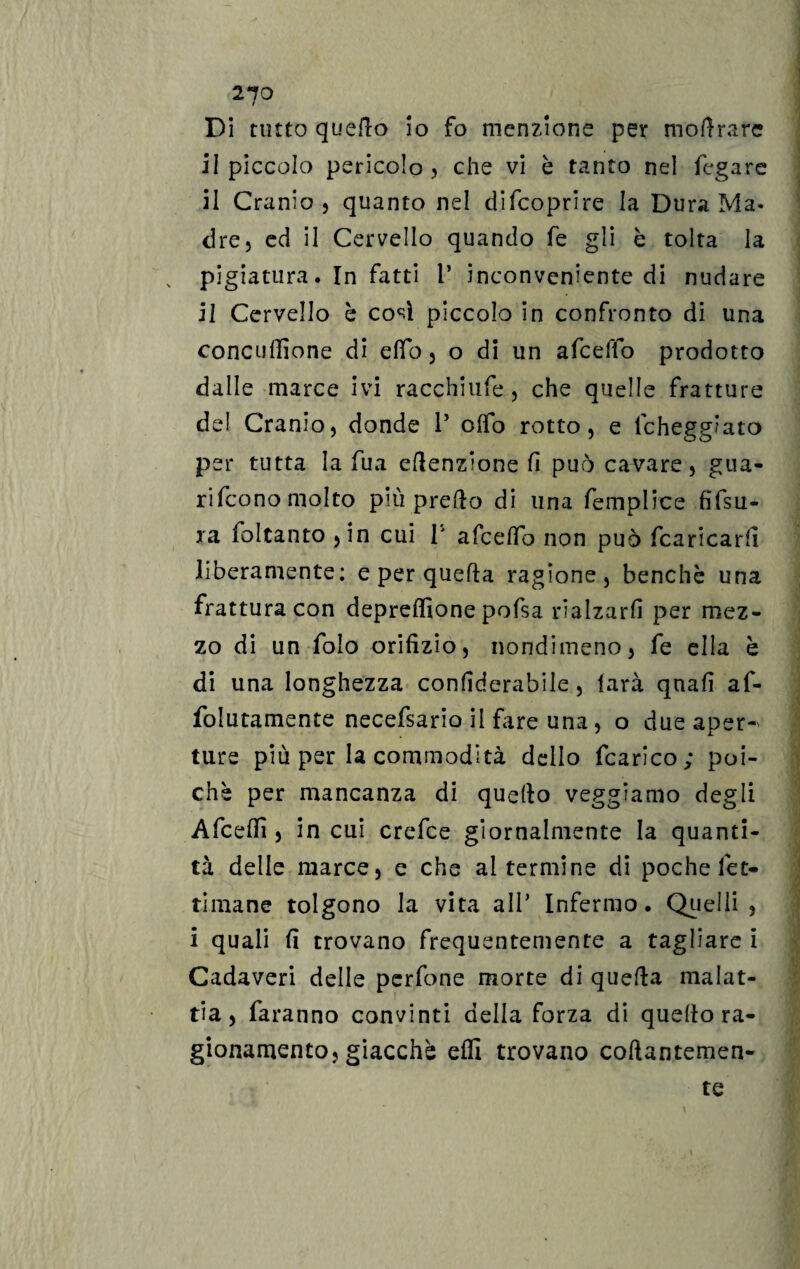 Di tutto quello io fo menzione per mollrare il piccolo pericolo, che vi è tanto nel fegare il Cranio , quanto nel difcoprire la Dura Ma¬ dre, ed il Cervello quando fé gli è tolta la „ pigiatura. In fatti 1’ inconveniente di nudare il Cervello è così piccolo in confronto di una concufiione di elfo, o di un afceffo prodotto dalle marce ivi racchiufe, che quelle fratture del Cranio, donde P olfo rotto, e lcheggiato per tutta la fua eflenzione fi può cavare, gua¬ rirono molto più prefto di una femplice fifsu- ra foltanto ,in cui P afcelfo non può fcaricarfi liberamente; e per quella ragione, benché una frattura con deprdfione pofsa rialzarli per mez¬ zo di un folo orifizio, nondimeno, fe ella è di una longhezza confiderabile, farà quali af- folutamente necefsario il fare una, o due aper- ture più per la commodità dello fcarico; poi¬ ché per mancanza di quello veggiamo degli Afcelfi , in cui crefce giornalmente la quanti¬ tà delle marce, e che al termine di poche fet- timane tolgono la vita alP Infermo. Quelli , 1 quali fi trovano frequentemente a tagliare i Cadaveri delle perfone morte di quella malat¬ tia, faranno convinti della forza di quello ra¬ gionamento, giacché elfi trovano collantemen¬ te