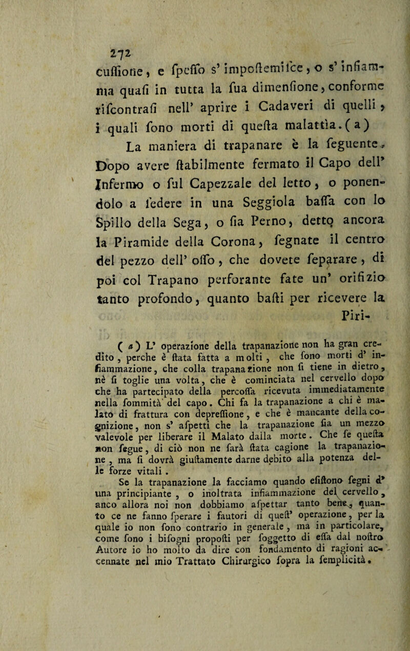 27* culfiotie ^ c fpcffo s5 ìmpofìemifce j o s inficìrn- tna quali in tutta la fua dimenlìone, conforme rifeontralì nell’ aprire i Cadaveri di quelli > i quali fono morti di quella malattìa.(a) La maniera di trapanare è la feguente. Dopo avere (labilmente fermato il Capo dell Jnfernx) o fui Capezzale del letto 3 o ponen¬ dolo a federe in una Seggiola bada con lo Spillo della Sega5 o fia Perno 5 detto ancora la Piramide della Corona > fegnate il centro del pezzo delP oifo , che dovete feparare , di poi col Trapano perforante fate un* orifizio tanto profondo, quanto bafti per ricevere la Piri- ( a ) L’ operazione della trapanazione non ha gran cre¬ dito , perche è fiata fatta a m olti , che fono morti d* in¬ fiammazione, che colla trapanazione non fi tiene in dietro, nè fi toglie una volta, che è cominciata nel cervello dopo che ha partecipato della percofla ricevuta immediatamente nella formalità del capo. Chi fa la trapanazione a chi è ma¬ lato di frattura con depreflìone , e che è mancante della co¬ gnizione , non s’ afpetti che la trapanazione fia un mezzo valevole per liberare il Malato dalla morte . Che fe quella non fegue, di ciò non ne farà fiata cagione la trapanazio¬ ne , ma fi dovrà giuftamente darne debito alla potenza del¬ le forze vitali . Se la trapanazione la facciamo quando efiftono fegni d* una principiante , o inoltrata infiammazione del cervello, anco allora noi non dobbiamo afpettar tanto berie^ quan¬ to ce ne fanno fperare i fautori di quell’ operazione, per la quale io non fono contrario in generale , ma in particolare, come fono i bifogni propofti per foggetto di elfa dai nofiro Autore ic ho molto da dire con fondamento di ragioni ac¬ cennate nel mio Trattato Chirurgico fopra la lèmplicità*