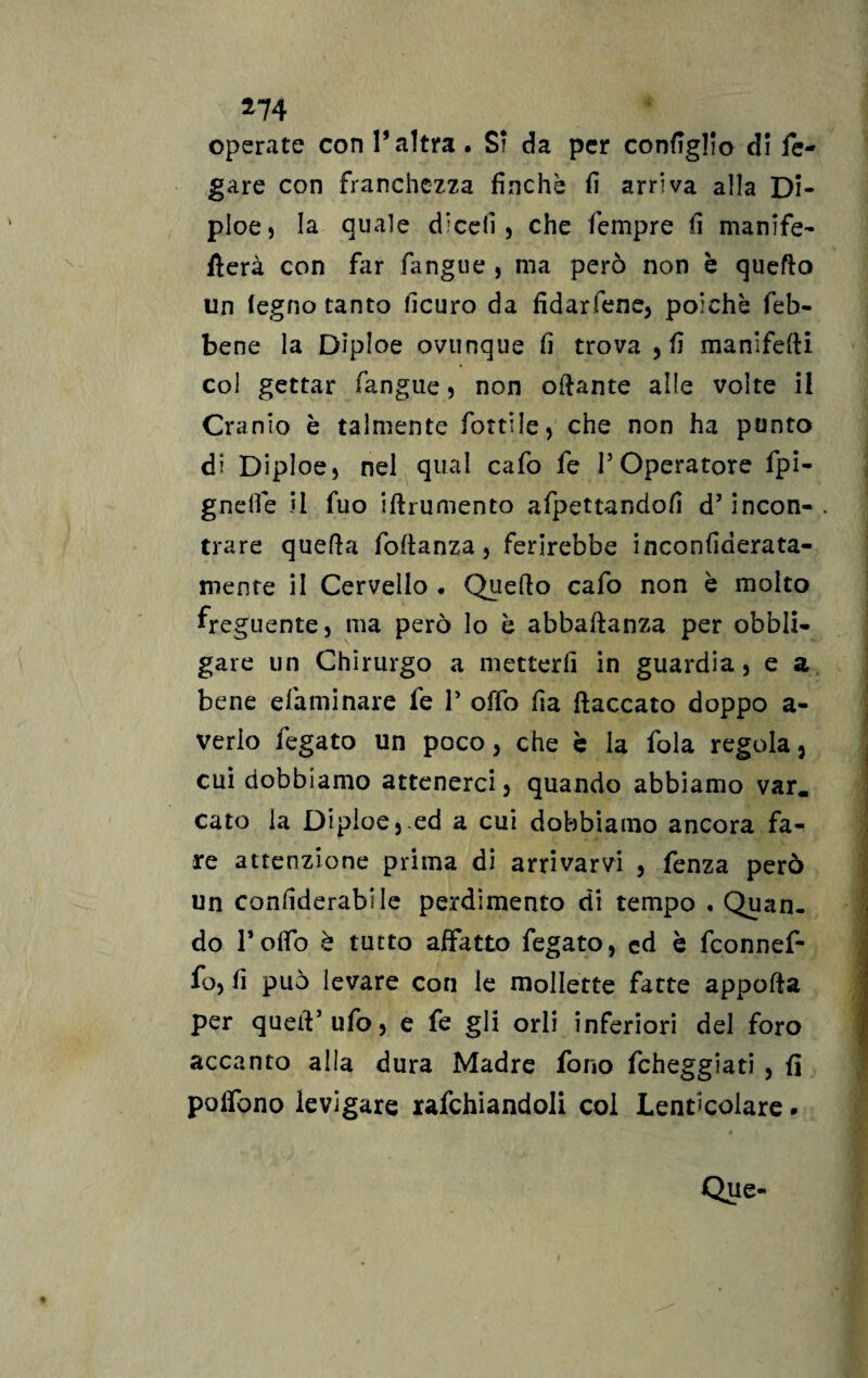 operate con l’altra. SI da per configlio di fe- gare con franchezza finché fi arriva alla Di- ploe, la quale dicefi , che Tempre fi manife- fierà con far fangue , ma però non è quello un legno tanto ficuro da fidarfene, poiché (eb¬ bene la Dìploe ovunque fi trova , fi manifefii coi gettar fangue , non oliarne alle volte il Cr anio è talmente fiottile, che non ha punto di Diploe, nel qual caTo Te P Operatore Tpi- gnelfe il Tuo iftrumento afpettandofi d’ incon¬ trare quella Portanza, ferirebbe inconfiderata- mente il Cervello • Quello cafo non è molto freguente, ma però lo è abbafianza per obbli¬ gare un Chirurgo a metterli in guardia, e a bene eliminare Te P olio fia fiaccato doppo a- verio fegato un poco, che è la fola regola, cui dobbiamo attenerci, quando abbiamo var, cato la Diploe,.ed a cui dobbiamo ancora fa¬ re attenzione prima di arrivarvi , fenza però un confiderai le perdimento di tempo . Quan¬ do Porto è tutto affatto fegato, cd è fconnef- fo, fi può levare con le mollette fatte appofia per quell’ufo, e fe gli orli inferiori del foro accanto alla dura Madre fono fcheggiati , fi polfono levigare rafchiandoli coi Lent’colare * Que-