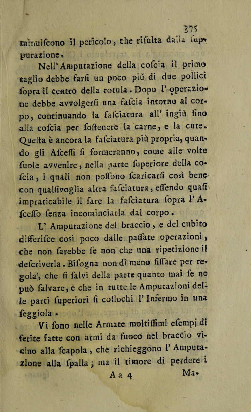 37? minilifcono il pericolo) che rifulta dalia iup* pu razione» Nell* Amputazione della cofcia il primo» faglio debbe farli un poco piu di due pollici Copra il centro della rotula. Dopo 1* operazio* ne debbe avvolgerfi una fafeia intorno al cor¬ po) continuando la falciatura all’ ingiù fino alla cofcia per foftenere la carne, e la cute* Quella è ancora la fafeiatura più propria, quan¬ do gli Afcefli fi formeranno) come alle volte fùole avvenire > nella parte fuperiore della co-* foia ) i quali non poffbno fcaricarli così bene con quallìvoglia altra fafeiatura, effendo quali impraticabile il fare la fafeiatura fopra 1* A- jfceffò fenza incominciarla dal corpo. L’ Amputazione del braccio, e del cubito differire così poco dalle pafìfate operazioni > che non farebbe le non che una ripetizione il delcriverla. Bifogna non di meno filiate per re- gola’, che fi falvi della parte quanto mai fe nc può fai vare, e che in tutte le Amputazioni del¬ le parti fuperiori lì collochi 1* Infermo in una feggiola • Vi fono nelle Armate moltiflimi efempj di ferite fatte con armi da fuoco nei braccio vi¬ cino alla fcapola , che richieggono 1* Amputa¬ zione alla fpalia 7 ma il timore di perdere i